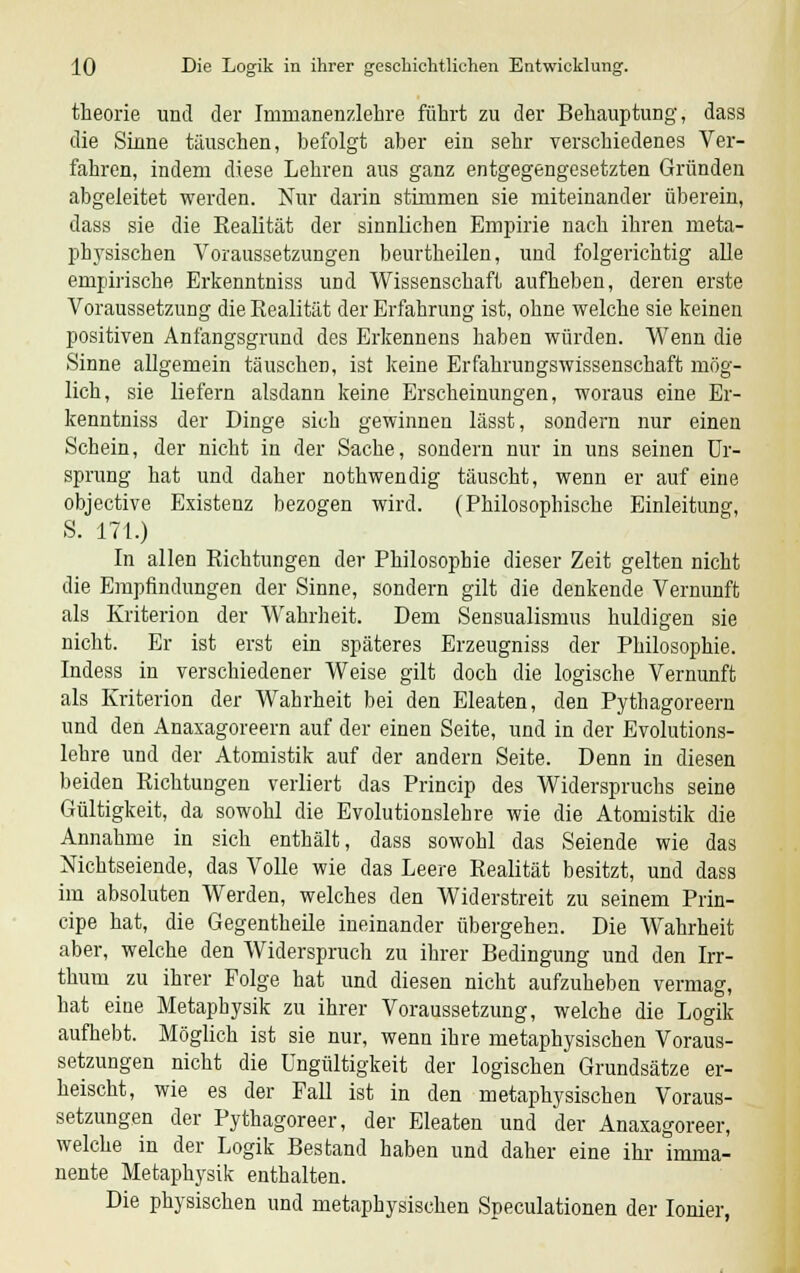 theorie und der Immanenzlehre führt zu der Behauptung, dass die Sinne täuschen, befolgt aber ein sehr verschiedenes Ver- fahren, indem diese Lehren aus ganz entgegengesetzten Gründen abgeleitet werden. Nur darin stimmen sie miteinander überein, dass sie die Eealität der sinnlichen Empirie nach ihren meta- physischen Voraussetzungen beurtheilen, und folgerichtig alle empirische Erkenntniss und Wissenschaft aufheben, deren erste Voraussetzung die Realität der Erfahrung ist, ohne welche sie keinen positiven Anfangsgrund des Erkennens haben würden. Wenn die Sinne allgemein täuschen, ist keine Erfahrungswissenschaft mög- lich, sie liefern alsdann keine Erscheinungen, woraus eine Er- kenntniss der Dinge sich gewinnen lässt, sondern nur einen Schein, der nicht in der Sache, sondern nur in uns seinen Ur- sprung hat und daher nothwendig täuscht, wenn er auf eine objective Existenz bezogen wird. (Philosophische Einleitung, S. 171.) In allen Richtungen der Philosophie dieser Zeit gelten nicht die Empfindungen der Sinne, sondern gilt die denkende Vernunft als Kriterion der Wahrheit. Dem Sensualismus huldigen sie nicht. Er ist erst ein späteres Erzeugniss der Philosophie. Indess in verschiedener Weise gilt doch die logische Vernunft als Kriterion der Wahrheit bei den Eleaten, den Pythagoreern und den Anaxagoreern auf der einen Seite, und in der Evolutions- lehre und der Atomistik auf der andern Seite. Denn in diesen beiden Richtungen verliert das Princip des Widerspruchs seine Gültigkeit, da sowohl die Evolutionslehre wie die Atomistik die Annahme in sich enthält, dass sowohl das Seiende wie das Nichtseiende, das Volle wie das Leere Realität besitzt, und dass im absoluten Werden, welches den Widerstreit zu seinem Prin- cipe hat, die Gegentheile ineinander übergehen. Die Wahrheit aber, welche den Widerspruch zu ihrer Bedingung und den Irr- thum zu ihrer Folge hat und diesen nicht aufzuheben vermag, hat eine Metaphysik zu ihrer Voraussetzung, welche die Logik aufhebt. Möglich ist sie nur, wenn ihre metaphysischen Voraus- setzungen nicht die Ungültigkeit der logischen Grundsätze er- heischt, wie es der Fall ist in den metaphysischen Voraus- setzungen der Pythagoreer, der Eleaten und der Anaxagoreer, welche in der Logik Bestand haben und daher eine ihr imma- nente Metaphysik enthalten. Die physischen und metaphysischen Speculationen der Ionier,