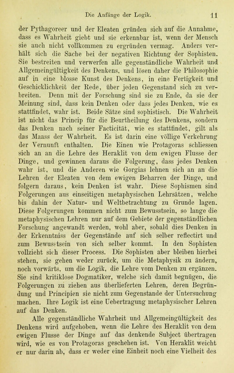 der Pythagoreer und der Eleaten gründen sich auf die Annahme, dass es Wahrheit giebt und sie erkennbar ist, wenn der Mensch sie auch nicht vollkommen zu ergründen vermag. Anders ver- hält sich die Sacbe bei der negativen Richtung der Sophisten. Sie bestreiten und verwerfen alle gegenständliche Wahrheit und Allgemeingültigkeit des Denkens, und lösen daher die Philosophie auf in eine blosse Kunst des Denkens, in eine Fertigkeit und Geschicklichkeit der Rede, über jeden Gegenstand sich zu ver- breiten. Denn mit der Forschung sind sie zu Ende, da sie der Meinung sind, dass kein Denken oder dass jedes Denken, wie es stattfindet, wahr ist. Beide Sätze sind sophistisch. Die Wahrheit ist nicht das Princip für die Beurtheilung des Denkens, sondern das Denken nach seiner Facticität, wie es stattfindet, gilt als das Maass der Wahrheit. Es ist darin eine völlige Verkehrung der Vernunft enthalten. Die Einen wie Protagoras schliessen sich an an die Lehre des Heraklit von dem ewigen Flusse der Dinge, und gewinnen daraus die Folgerung, dass jedes Denken wahr ist, und die Anderen wie Gorgias lehnen sich an an die Lehren der Eleaten von dem ewigen Beharren der Dinge, und folgern daraus, kein Denken ist wahr. Diese Sophismen sind Folgerungen aus einseitigen metaphysischen Lehrsätzen, welche bis dahin der Natur- und Weltbetrachtung zu Grunde lagen. Diese Folgerungen kommen nicht zum Bewusstsein, so lange die metaphysischen Lehren nur auf dem Gebiete der gegenständlichen Forschung angewandt werden, wohl aber, sobald dies Denken in der Erkenntniss der Gegenstände auf sich selber reflectirt und zum Bewusstsein von sich selber kommt. In den Sophisten vollzieht sich dieser Process. Die Sophisten aber bleiben hierbei stehen, sie gehen weder zurück, um die Metaphysik zu ändern, noch vorwärts, um die Logik, die Lehre vom Denken zu ergänzen. Sie sind kritiklose Dogmatiker, welche sich damit begnügen, die Folgerungen zu ziehen aus überlieferten Lehren, deren Begrün- dung und Principien sie nicht zum Gegenstande der Untersuchung machen. Ihre Logik ist eine Uebertragung metaphysischer Lehren auf das Denken. Alle gegenständliche Wahrheit und Allgemeingültigkeit des Denkens wird aufgehoben, wenn die Lehre des Heraklit von dem ewigen Flusse der Dinge auf das denkende Subject übertragen wird, wie es von Protagoras geschehen ist. Von Heraklit weicht er nur darin ab, dass er weder eine Einheit noch eine Vielheit des