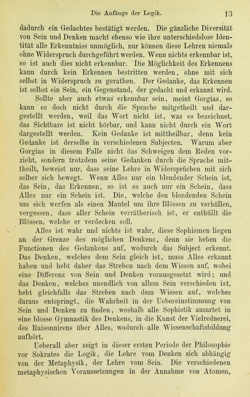 dadurch ein Gedachtes bestätigt werden. Die gänzliche Diversität von Sein und Denken macht ebenso wie ihre unterschiedslose Iden- tität alle Erkenntniss unmöglich, nur können diese Lehren niemals ohne Widerspruch durchgeführt werden. Wenn nichts erkennbar ist, so ist auch dies nicht erkennbar. Die Möglichkeit des Erkennens kann durch kein Erkennen bestritten werden, ohne mit sich selbst in Widerspruch zu gerathen. Der Gedanke, das Erkennen ist selbst ein Sein, ein Gegenstand, der gedacht und erkannt wird. Sollte aber auch etwas erkennbar sein, meint Gorgias, so kann es doch nicht durch die Sprache mitgetheilt und dar- gestellt werden, weil das Wort nicht ist, was es bezeichnet, das Sichtbare ist nicht hörbar, und kann nicht durch ein Wort dargestellt werden. Kein Gedanke ist mittheilbar, denn kein Gedanke ist derselbe in verschiedenen Subjecten. Warum aber Gorgias in diesem Falle nicht das Schweigen dem Keden vor- zieht, sondern trotzdem seine Gedanken durch die Sprache mit- theilt, beweist nur, dass seine Lehre in Widersprüchen mit sich selber sich bewegt. Wenn Alles nur ein blendender Schein ist, das Sein, das Erkennen, so ist es auch nur ein Schein, dass Alles nur ein Schein ist. Die, welche den blendenden Schein um sich werfen als einen Mantel um ihre Blossen zu verhüllen, vergessen, dass aller Schein verrätherisch ist, er enthüllt die Blossen, welche er verdecken soll. Alles ist wahr und nichts ist wahr, diese Sophismen liegen an der Grenze des möglichen Denkens, denn sie heben die Functionen des Gedankens auf, wodurch das Subject erkennt. Das Denken, welches dem Sein gleich ist, muss Alles erkannt haben und hebt daher das Streben nach dem Wissen auf, wobei eine Differenz von Sein und Denken vorausgesetzt wird; und das Denken, welches unendlich von allem Sein verschieden ist, hebt gleichfalls das Streben nach dem Wissen auf, welches daraus entspringt, die Wahrheit in der Uebereinstimmung von Sein und Denken zu finden, weshalb alle Sophistik ausartet in eine blosse Gymnastik des Denkens, in die Kunst der Vielrednerei, des Eaisonnirens über Alles, wodurch alle Wissenschaftsbildung aufhört. Ueberall aber zeigt in dieser ersten Periode der Philosophie vor Sokrates die Logik, die Lehre vom Denken sich abhängig von der Metaphysik, der Lehre vom Sein. Die verschiedenen metaphysischen Voraussetzungen in der Annahme von Atomen,