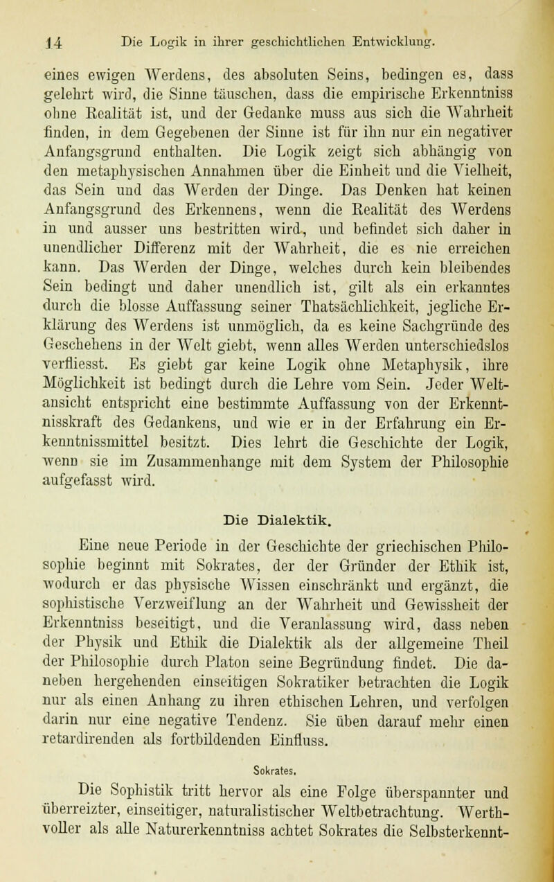 eines ewigen Werdens, des absoluten Seins, bedingen es, dass gelehrt wird, die Sinne täuschen, dass die empirische Erkenntniss ohne Realität ist, und der Gedanke muss aus sich die Wahrheit finden, in dem Gegebenen der Sinne ist für ihn nur ein negativer Anfangsgrund enthalten. Die Logik zeigt sich abhängig von den metaphysischen Annahmen über die Einheit und die Vielheit, das Sein und das Werden der Dinge. Das Denken hat keinen Anfangsgrund des Erkennens, wenn die Realität des Werdens in und ausser uns bestritten wird, und befindet sich daher in unendlicher Differenz mit der Wahrheit, die es nie erreichen kann. Das Werden der Dinge, welches durch kein bleibendes Sein bedingt und daher unendlich ist, gilt als ein erkanntes durch die blosse Auffassung seiner Thatsächlichkeit, jegliche Er- klärung des Werdens ist unmöglich, da es keine Sachgründe des Geschehens in der Welt giebt, wenn alles Werden unterschiedslos verfliegst. Es giebt gar keine Logik ohne Metaphysik, ihre Möglichkeit ist bedingt durch die Lehre vom Sein. Jeder Welt- ansicht entspricht eine bestimmte Auffassung von der Erkennt- nisskraft des Gedankens, und wie er in der Erfahrung ein Er- kenntnissmittel besitzt. Dies lehrt die Geschichte der Logik, wenn sie im Zusammenhange mit dem System der Philosophie aufgefasst wird. Die Dialektik. Eine neue Periode in der Geschichte der griechischen Philo- sophie beginnt mit Sokrates, der der Gründer der Ethik ist, wodurch er das physische Wissen einschränkt und ergänzt, die sophistische Verzweiflung an der Wahrheit und Gewissheit der Erkenntniss beseitigt, und die Veranlassung wird, dass neben der Physik und Ethik die Dialektik als der allgemeine Theil der Philosophie durch Piaton seine Begründung findet. Die da- neben hergehenden einseitigen Sokratiker betrachten die Logik nur als einen Anhang zu ihren ethischen Lehren, und verfolgen darin nur eine negative Tendenz. Sie üben darauf mehr einen retardirenden als fortbildenden Einfluss. Sokrates. Die Sophistik tritt hervor als eine Folge überspannter und überreizter, einseitiger, naturalistischer Weltbetrachtung. Werth- voller als alle Naturerkenntniss achtet Sokrates die Selbsterkennt-