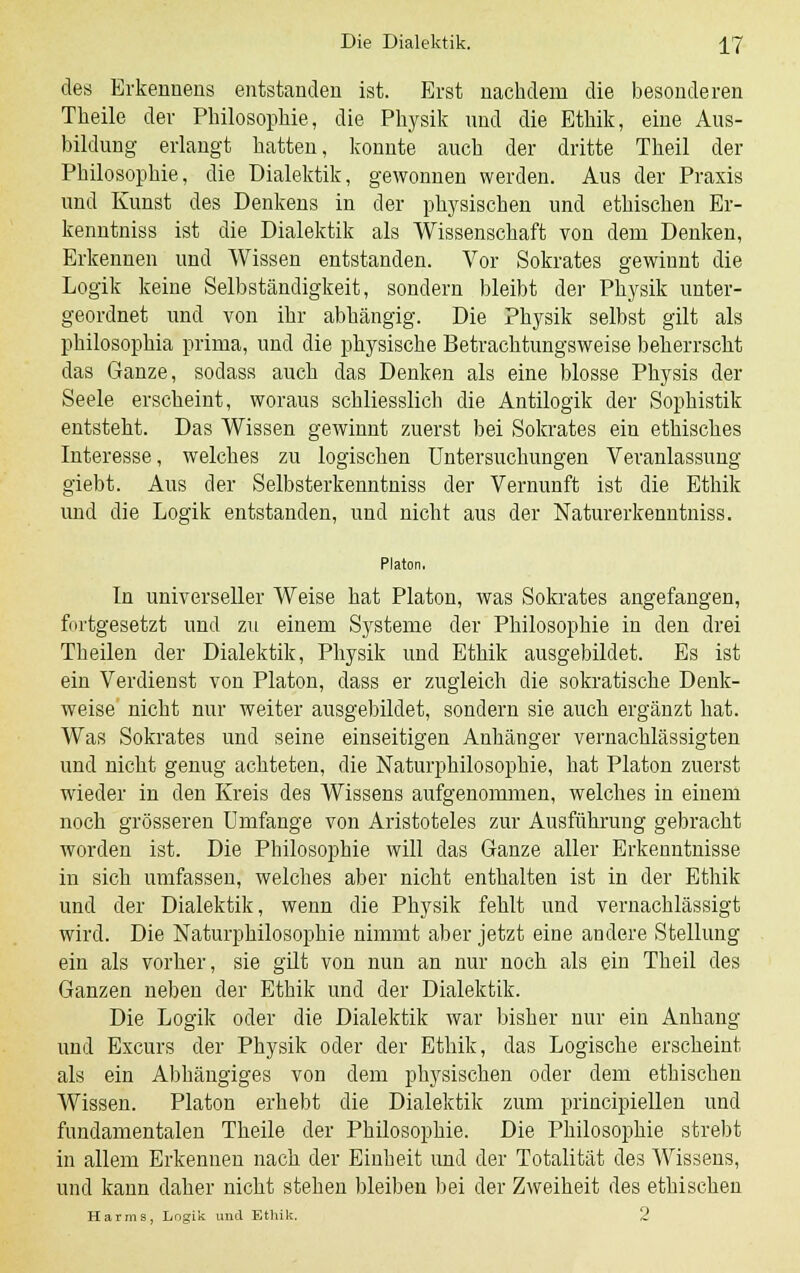 des Erkennens entstanden ist. Erst nachdem die besonderen Theile der Philosophie, die Physik und die Ethik, eine Aus- bildung erlangt hatten, konnte auch der dritte Theil der Philosophie, die Dialektik, gewonnen werden. Aus der Praxis und Kunst des Denkens in der physischen und ethischen Er- kenntniss ist die Dialektik als Wissenschaft von dem Denken, Erkennen und Wissen entstanden. Vor Sokrates gewinnt die Logik keine Selbständigkeit, sondern bleibt der Physik unter- geordnet und von ihr abhängig. Die Physik selbst gilt als philosophia prima, und die physische Betrachtungsweise beherrscht das Ganze, sodass auch das Denken als eine blosse Physis der Seele erscheint, woraus schliesslich die Antilogik der Sophistik entsteht. Das Wissen gewinnt zuerst bei Sokrates ein ethisches Interesse, welches zu logischen Untersuchungen Veranlassung giebt. Aus der Selbsterkenntniss der Vernunft ist die Ethik und die Logik entstanden, und nicht aus der Naturerkenntniss. Platon. In universeller Weise hat Platon, was Sokrates angefangen, fortgesetzt und zu einem Systeme der Philosophie in den drei Theilen der Dialektik, Physik und Ethik ausgebildet. Es ist ein Verdienst von Platon, dass er zugleich die sokratische Denk- weise' nicht nur weiter ausgebildet, sondern sie auch ergänzt hat. Was Sokrates und seine einseitigen Anhänger vernachlässigten und nicht genug achteten, die Naturphilosophie, hat Platon zuerst wieder in den Kreis des Wissens aufgenommen, welches in einem noch grösseren umfange von Aristoteles zur Ausführung gebracht Avorden ist. Die Philosophie will das Ganze aller Erkenntnisse in sich umfassen, welches aber nicht enthalten ist in der Ethik und der Dialektik, wenn die Physik fehlt und vernachlässigt wird. Die Naturphilosophie nimmt aber jetzt eine andere Stellung ein als vorher, sie gilt von nun an nur noch als ein Theil des Ganzen neben der Ethik und der Dialektik. Die Logik oder die Dialektik war bisher nur ein Anhang und Excurs der Physik oder der Ethik, das Logische erscheint als ein Abhängiges von dem physischen oder dem ethischen Wissen. Platon erhebt die Dialektik zum principiellen und fundamentalen Theile der Philosophie. Die Philosophie strebt in allem Erkennen nach der Einheit und der Totalität des Wissens, und kann daher nicht stehen bleiben bei der Zweiheit des ethischen Harms, Logik und Ethik. 2