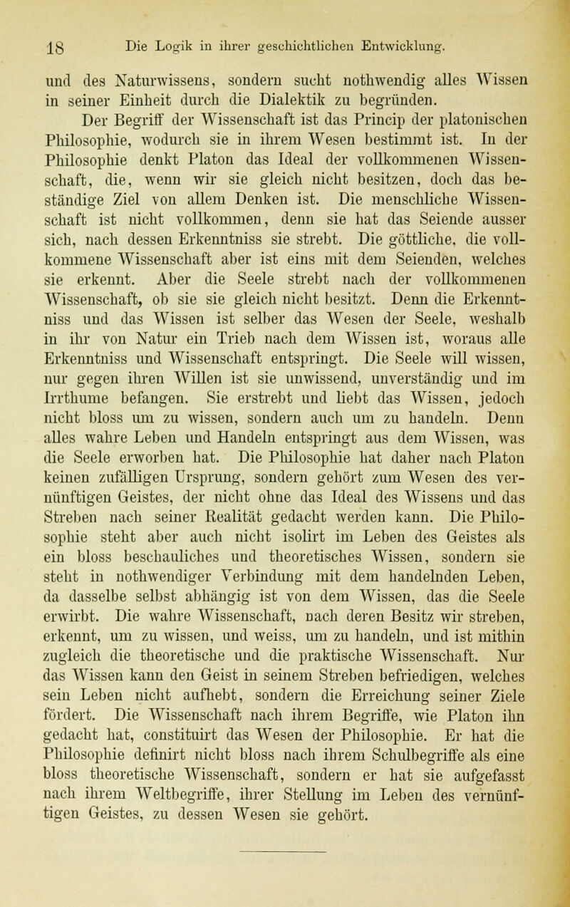 und des Naturwissens, sondern sucht notbwendig alles Wissen in seiner Einheit durch die Dialektik zu begründen. Der Begriff der Wissenschaft ist das Princip der platonischen Philosophie, wodurch sie in ihrem Wesen bestimmt ist. In der Philosophie denkt Piaton das Ideal der vollkommenen AVissen- schaft, die, wenn wir sie gleich nicht besitzen, doch das be- ständige Ziel von allem Denken ist. Die menschliche Wissen- schaft ist nicht vollkommen, denn sie hat das Seiende ausser sich, nach dessen Erkenntniss sie strebt. Die göttliche, die voll- kommene Wissenschaft aber ist eins mit dem Seienden, welches sie erkennt. Aber die Seele strebt nach der vollkommenen Wissenschaft, ob sie sie gleich nicht besitzt. Denn die Erkennt- niss und das Wissen ist selber das Wesen der Seele, weshalb in ihr von Natur ein Trieb nach dem Wissen ist, woraus alle Erkenntniss und Wissenschaft entspringt. Die Seele will wissen, nur gegen ihren Willen ist sie unwissend, unverständig und im Irrthume befangen. Sie erstrebt und liebt das Wissen, jedoch nicht bloss um zu wissen, sondern auch um zu handeln. Denn alles wahre Leben und Handeln entspringt aus dem Wissen, was die Seele erworben hat. Die Philosophie hat daher nach Piaton keinen zufälligen Ursprung, sondern gehört zum Wesen des ver- nünftigen Geistes, der nicht ohne das Ideal des Wissens und das Streben nach seiner Realität gedacht werden kann. Die Philo- sophie steht aber auch nicht isolirt im Leben des Geistes als ein bloss beschauliches und theoretisches Wissen, sondern sie steht in nothwendiger Verbindung mit dem handelnden Leben, da dasselbe selbst abhängig ist von dem Wissen, das die Seele erwirbt. Die wahre Wissenschaft, nach deren Besitz wir streben, erkennt, um zu wissen, und weiss, um zu handeln, und ist mithin zugleich die theoretische und die praktische Wissenschaft. Nur das Wissen kann den Geist in seinem Streben befriedigen, welches sein Leben nicht aufhebt, sondern die Erreichung seiner Ziele fördert. Die Wissenschaft nach ihrem Begriffe, wie Piaton ihn gedacht hat, constituirt das Wesen der Philosophie. Er hat die Philosophie definirt nicht bloss nach ihrem Schulbegriffe als eine bloss theoretische Wissenschaft, sondern er hat sie aufgefasst nach ihrem Weltbegriffe, ihrer Stellung im Leben des vernünf- tigen Geistes, zu dessen Wesen sie gehört.