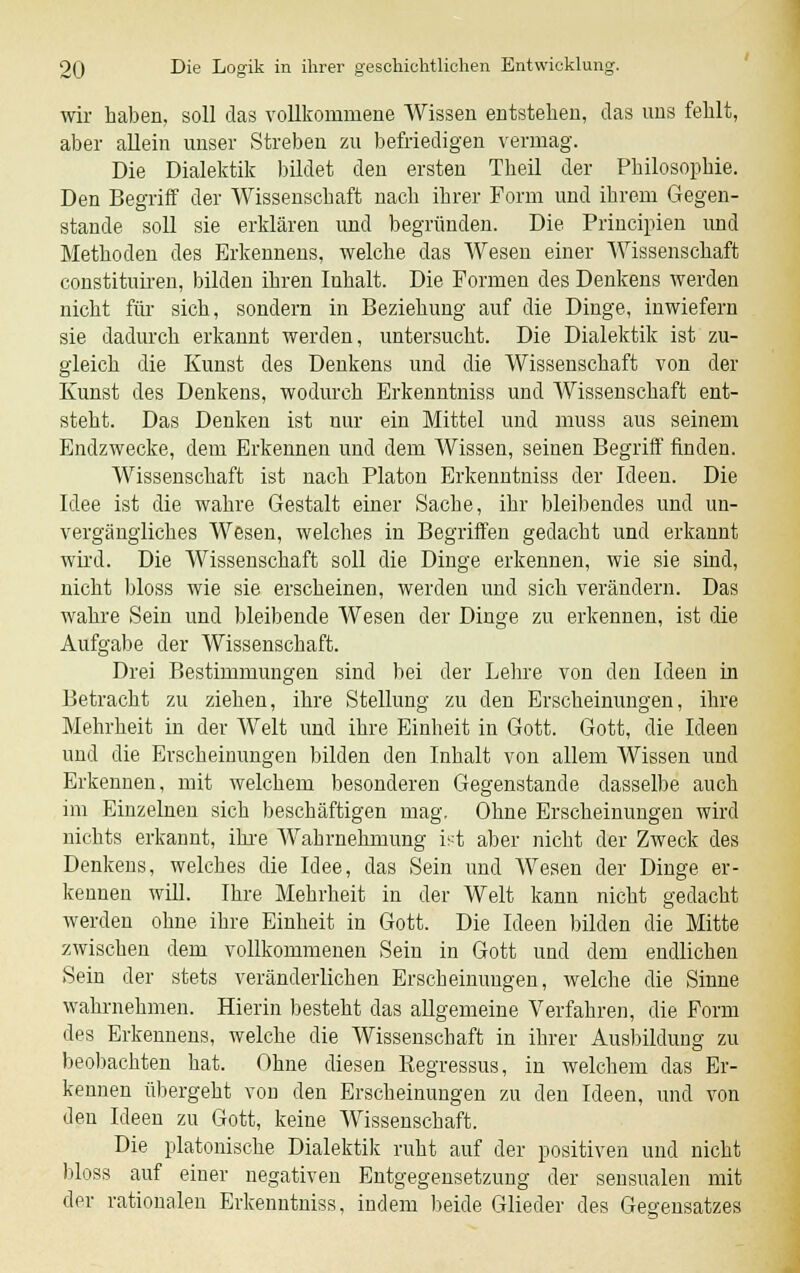 wir haben, soll das vollkommene Wissen entstehen, das uns fehlt, aber allein unser Streben zu befriedigen vermag. Die Dialektik bildet den ersten Theil der Philosophie. Den Begriff der Wissenschaft nach ihrer Form und ihrem Gegen- stande soll sie erklären und begründen. Die Principien und Methoden des Erkennens, welche das Wesen einer Wissenschaft constituiren, bilden ihren Inhalt. Die Formen des Denkens werden nicht für sich, sondern in Beziehung auf die Dinge, inwiefern sie dadurch erkannt werden, untersucht. Die Dialektik ist zu- gleich die Kunst des Denkens und die Wissenschaft von der Kunst des Denkens, wodurch Erkenntniss und Wissenschaft ent- steht. Das Denken ist nur ein Mittel und muss aus seinem Endzwecke, dem Erkennen und dem Wissen, seinen Begriff finden. Wissenschaft ist nach Piaton Erkenntniss der Ideen. Die Idee ist die wahre Gestalt einer Sache, ihr bleibendes und un- vergängliches Wesen, welches in Begriffen gedacht und erkannt wird. Die Wissenschaft soll die Dinge erkennen, wie sie sind, nicht bloss wie sie erscheinen, werden und sich verändern. Das wahre Sein und bleibende Wesen der Dinge zu erkennen, ist die Aufgabe der Wissenschaft. Drei Bestimmungen sind bei der Lehre von den Ideen in Betracht zu ziehen, ihre Stellung zu den Erscheinungen, ihre Mehrheit in der Welt und ihre Einheit in Gott. Gott, die Ideen und die Erscheinungen bilden den Inhalt von allem Wissen und Erkennen, mit welchem besonderen Gegenstande dasselbe auch im Einzelnen sich beschäftigen mag. Ohne Erscheinungen wird nichts erkannt, ihre Wahrnehmung ist aber nicht der Zweck des Denkens, welches die Idee, das Sein und Wesen der Dinge er- kennen will. Ihre Mehrheit in der Welt kann nicht gedacht werden ohne ihre Einheit in Gott. Die Ideen bilden die Mitte zwischen dem vollkommenen Sein in Gott und dem endlichen Sein der stets veränderlichen Erscheinungen, welche die Sinne wahrnehmen. Hierin besteht das allgemeine Verfahren, die Form des Erkennens, welche die Wissenschaft in ihrer Ausbildung zu beobachten hat. Ohne diesen Regressus, in welchem das Er- kennen übergeht von den Erscheinungen zu den Ideen, und von den Ideen zu Gott, keine Wissenschaft. Die platonische Dialektik ruht auf der positiven und nicht bloss auf einer negativen Entgegensetzung der sensualen mit der rationalen Erkenntniss, indem beide Glieder des Gegensatzes