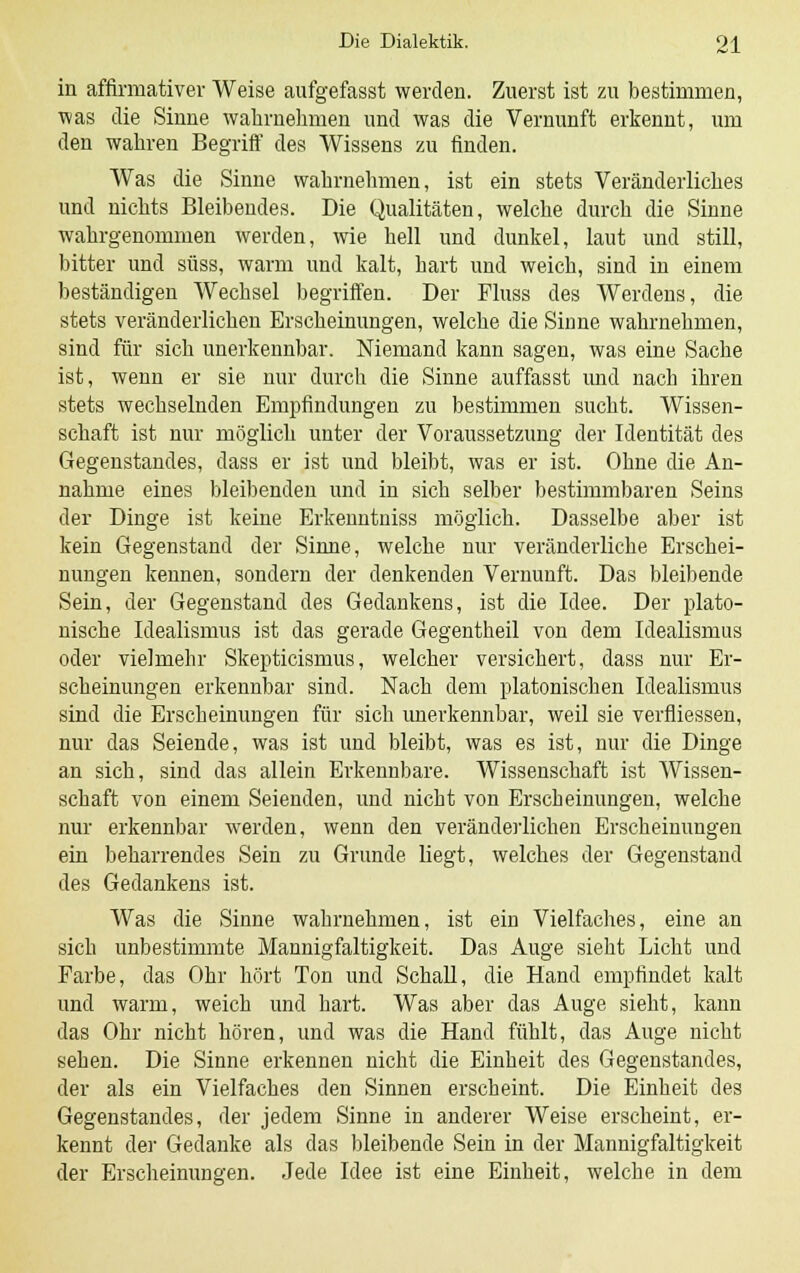 in affirmativer Weise aufgefasst werden. Zuerst ist zu bestimmen, was die Sinne wahrnehmen und was die Vernunft erkennt, um den wahren Begriff des Wissens zu finden. Was die Sinne wahrnehmen, ist ein stets Veränderliches und nichts Bleibendes. Die Qualitäten, welche durch die Sinne wahrgenommen werden, wie hell und dunkel, laut und still, bitter und süss, warm und kalt, hart und weich, sind in einem beständigen Wechsel begriffen. Der Fluss des Werdens, die stets veränderlichen Erscheinungen, welche die Sinne wahrnehmen, sind für sich unerkennbar. Niemand kann sagen, was eine Sache ist, wenn er sie nur durch die Sinne auffasst und nach ihren stets wechselnden Empfindungen zu bestimmen sucht. Wissen- schaft ist nur möglich unter der Voraussetzung der Identität des Gegenstandes, dass er ist und bleibt, was er ist. Ohne die An- nahme eines bleibenden und in sich selber bestimmbaren Seins der Dinge ist keine Erkenntniss möglich. Dasselbe aber ist kein Gegenstand der Sinne, welche nur veränderliche Erschei- nungen kennen, sondern der denkenden Vernunft. Das bleibende Sein, der Gegenstand des Gedankens, ist die Idee. Der plato- nische Idealismus ist das gerade Gegentheil von dem Idealismus oder vielmehr Skepticismus, welcher versichert, dass nur Er- scheinungen erkennbar sind. Nach dem platonischen Idealismus sind die Erscheinungen für sich unerkennbar, weil sie verfliessen, nur das Seiende, was ist und bleibt, was es ist, nur die Dinge an sich, sind das allein Erkennbare. Wissenschaft ist Wissen- schaft von einem Seienden, und nicht von Erscheinungen, welche nur erkennbar werden, wenn den veränderlichen Erscheinungen ein beharrendes Sein zu Grunde liegt, welches der Gegenstand des Gedankens ist. Was die Sinne wahrnehmen, ist ein Vielfaches, eine an sich unbestimmte Mannigfaltigkeit. Das Auge sieht Licht und Farbe, das Ohr hört Ton und Schall, die Hand empfindet kalt und warm, weich und hart. Was aber das Auge sieht, kann das Ohr nicht hören, und was die Hand fühlt, das Auge nicht sehen. Die Sinne erkennen nicht die Einheit des Gegenstandes, der als ein Vielfaches den Sinnen erscheint. Die Einheit des Gegenstandes, der jedem Sinne in anderer Weise erscheint, er- kennt der Gedanke als das bleibende Sein in der Mannigfaltigkeit der Erscheinungen. Jede Idee ist eine Einheit, welche in dem