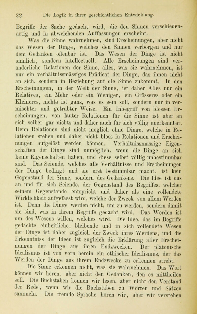 Begriffe der Sache gedacht wird, die den Sinnen verschieden- artig und in abweichenden Auffassungen erscheint. Was die Sinne wahrnehmen, sind Erscheinungen, aber nicht das Wesen der Dinge, welches den Sinnen verborgen und nur dem Gedanken offenbar ist. Das Wesen der Dinge ist nicht sinnlich, sondern intellectuell. Alle Erscheinungen sind ver- änderliche Eelationen der Sinne, alles, was sie Avahrnehmen, ist nur ein verhältnissmässiges Prädicat der Dinge, das ihnen nicht an sich, sondern in Beziehung auf die Sinne zukommt. In den Erscheinungen, in der Welt der Sinne, ist daher Alles nur ein Relatives, ein Mehl- oder ein Weniger, ein Grösseres oder ein Kleineres, nichts ist ganz, was es sein soll, sondern nur in ver- mischter und getrübter Weise. Ein Inbegriff von blossen Er- scheinungen, von lauter Eelationen für die Sinne ist aber an sich selber gar nichts und daher auch für sich völlig unerkennbar. Denn Relationen sind nicht möglich ohne Dinge, welche in Re- lationen stehen nnd daher nicht bloss in Relationen und Erschei- nungen aufgelöst werden können. Verhältnissmässige Eigen- schaften der Dinge sind unmöglich, wenn die Dinge an sich keine Eigenschaften haben, und diese selbst völlig unbestimmbar sind. Das Seiende, welches alle Verhältnisse und Erscheinungen der Dinge bedingt und sie erst bestimmbar macht, ist kein Gegenstand der Sinne, sondern des Gedankens. Die Idee ist das an und für sich Seiende, der Gegenstand des Begriffes, welcher seinem Gegenstande entspricht und daher als eine vollendete Wirklichkeit aufgefasst wird, welche der Zweck von allem Werden ist. Denn die Dinge werden nicht, um zu werden, sondern damit sie sind, was in ihrem Begriffe gedacht wird. Das Werden ist um des Wesens willen, welches wird. Die Idee, das im Begriffe gedachte einheitliche, bleibende und in sich vollendete Wesen der Dinge ist daher zugleich der Zweck ihres Werdens, und die Erkenntniss der Ideen ist zugleich die Erklärung aller Erschei- nungen der Dinge aus ihren Endzwecken. Der platonische Idealismus ist von vorn herein ein ethischer Idealismus, der das Werden der Dinge aus ihrem Endzwecke zu erkennen strebt. Die Sinne erkennen nicht, was sie wahrnehmen. Das Wort können wir hören, aber nicht den Gedanken, den es mittheilen soll. Die Buchstaben können wir lesen, aber nicht den Verstand der Rede, wenn wir die Buchstaben zu Worten und Sätzen sammeln. Die fremde Sprache hören wir, aber wir verstehen