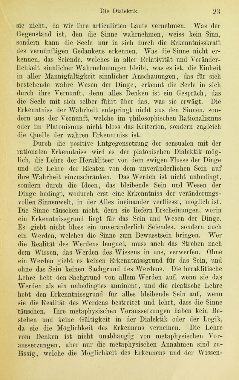 sie nicht, da wir ihre articulirten Laute vernehmen. Was der Gegenstand ist, den die Sinne wahrnehmen, weiss kein Sinn, sondern kann die Seele nur in sich durch die Erkenntnisskraft des vernünftigen Gedankens erkennen. Was die Sinne nicht er- kennen, das Seiende, welches in aller Relativität und Veränder- lichkeit sinnlicher Wahrnehmungen bleibt, was es ist, die Einheit in aller Mannigfaltigkeit sinnlicher Anschauungen, das für sich bestehende wahre Wesen der Dinge, erkennt die Seele in sich durch ihre Vernunft, denn alles Denken ist ein Gespräch, das die Seele mit sich selber führt über das, was sie erwägt. Die Erkenntniss der Wahrheit entspringt nicht aus den Sinnen, son- dern aus der Vernunft, welche im philosophischen Rationalismus oder im Piatonismus nicht bloss das Kriterion, sondern zugleich die Quelle der wahren Erkenntniss ist. Durch die positive Entgegensetzung der sensualen mit der rationalen Erkenntniss wird es der platonischen Dialektik mög- lich, die Lehre der Herakliteer von dem ewigen Flusse der Dinge und die Lehre der Eleaten von dem unveränderlichen Sein auf ihre Wahrheit einzuschränken. Das Werden ist nicht unbedingt, sondern durch die Ideen, das bleibende Sein und Wesen der Dinge bedingt, wodurch erst eine Erkenntniss der veränderungs- vollen Sinnenwelt, in der Alles ineinander verfliesst, möglich ist. Die Sinne täuschen nicht, denn sie liefern Erscheinungen, worin ein Erkenntnissgrund liegt für das Sein und Wesen der Dinge. Es giebt nicht bloss ein unveränderlich Seiendes, sondern auch ein Werden, welches die Sinne zum Bewusstsein bringen. Wer die Realität des Werdens leugnet, muss auch das Streben nach dem Wissen, das Werden des Wissens in uns, verwerfen. Ohne ein Werden giebt es keinen Erkenntnissgrund für das Sein, und ohne das Sein keinen Sachgrund des Werdens. Die heraklitische Lehre hebt den Sachgrund von allem Werden auf, wenn sie das Werden als ein unbedingtes annimmt, und die eleatische Lehre hebt den Erkenntnissgrund für alles bleibende Sein auf, wenn sie die Realität des Werdens bestreitet und lehrt, dass die Sinne täuschen. Ihre metaphysischen Voraussetzungen haben kein Be- stehen und keine Gültigkeit in der Dialektik oder der Logik, da sie die Möglichkeit des Erkennens verneinen. Die Lehre vom Denken ist nicht unabhängig von metaphysischen Vor- aussetzungen, aber nur die metaphysischen Annahmen sind zu- lässig, welche die Möglichkeit des Erkennens und der Wissen-