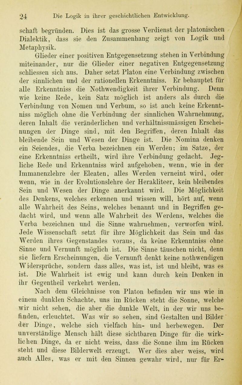 schaft begründen. Dies ist das grosse Verdienst der platonischen Dialektik, dass sie den Zusammenhang zeigt von Logik und Metaphysik. Glieder einer positiven Entgegensetzung stehen in Verbindung miteinander, nur die Glieder einer negativen Entgegensetzung schliessen sich aus. Daher setzt Piaton eine Verbindung zwischen der sinnlichen und der rationellen Erkenntniss. Er behauptet für alle Erkenntniss die Notwendigkeit ihrer Verbindung. Denn wie keine Kede, kein Satz möglich ist anders als durch die Verbindung von Nomen und Verburn, so ist auch keine Erkennt- niss möglich ohne die Verbindung der sinnlichen Wahrnehmung, deren Inhalt die veränderlichen und verhältnissmässigen Erschei- nungen der Dinge sind, mit den Begriffen, deren Inhalt das bleibende Sein und Wesen der Dinge ist. Die Nomina denken ein Seiendes, die Verba bezeichnen ein Werden; im Satze, der eine Erkenntniss ertheilt, wird ihre Verbindung gedacht. Jeg- liche Eede und Erkenntniss wird aufgehoben, wenn, wie in der Immanenzlebre der Eleaten, alles Werden verneint wird, oder wenn, wie in der Evolutionslehre der Herakliteer, kein bleibendes Sein und Wesen der Dinge anerkannt wird. Die Möglicbkeit des Denkens, welches erkennen und wissen will, hört auf, wenn alle Wahrheit des Seins, welches benannt und in Begriffen ge- dacht wird, und wenn alle Wahrheit des Werdens, welches die Verba bezeichnen und die Sinne wabruehmen, verworfen wird. Jede Wissenschaft setzt für ihre Möglichkeit das Sein und das Werden ihres Gegenstandes voraus, da keine Erkenntniss ohne Sinne und Vernunft möglich ist. Die Sinne täuschen nicht, denn sie liefern Erscheinungen, die Vernunft denkt keine notwendigen Widersprüche, sondern dass alles, was ist, ist und bleibt, was es ist. Die Wahrheit ist ewig und kann durch kein Denken in ihr Gegentheil verkehrt werden. Nach dem Gleichnisse von Piaton befinden wir uns wie in einem dunklen Schachte, uns im Rücken steht die Sonne, welche wir nicht sehen, die aber die dunkle Welt, in der wir uns be- finden, erleuchtet. Was wir so seben, sind Gestalten und Bilder der Dinge, welche sich vielfach hin- und herbewegen. Der unverständige Mensch hält diese sichtbaren Dinge für die wirk- lichen Dinge, da er nicht weiss, dass die Sonne ihm im Bücken steht und diese Bilderwelt erzeugt. Wer dies aber weiss, wird auch Alles, was er mit den Sinnen gewahr wird, nur für Er-