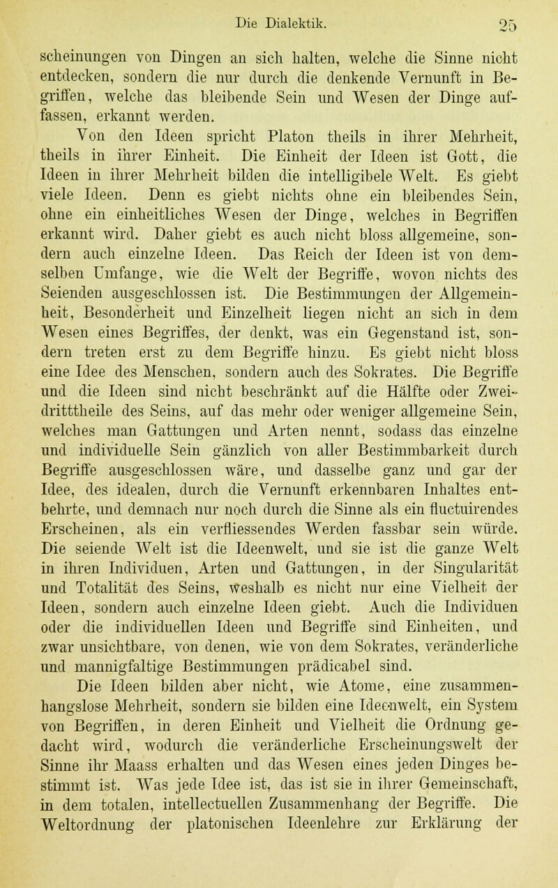 scheinungen von Dingen an sich halten, welche die Sinne nicht entdecken, sondern die nur durch die denkende Vernunft in Be- griffen, welche das bleibende Sein und Wesen der Dinge auf- fassen, erkannt werden. Von den Ideen spricht Piaton theils in ihrer Mehrheit, theils in ihrer Einheit. Die Einheit der Ideen ist Gott, die Ideen in ihrer Mehrheit bilden die intelligibele Welt. Es giebt viele Ideen. Denn es giebt nichts ohne ein bleibendes Sein, ohne ein einheitliches Wesen der Dinge, welches in Begriffen erkannt wird. Daher giebt es auch nicht bloss allgemeine, son- dern auch einzelne Ideen. Das Reich der Ideen ist von dem- selben Umfange, wie die Welt der Begriffe, wovon nichts des Seienden ausgeschlossen ist. Die Bestimmungen der Allgemein- heit, Besonderheit und Einzelheit liegen nicht an sich in dem Wesen eines Begriffes, der denkt, was ein Gegenstand ist, son- dern treten erst zu dem Begriffe hinzu. Es giebt nicht bloss eine Idee des Menschen, sondern auch des Sokrates. Die Begriffe und die Ideen sind nicht beschränkt auf die Hälfte oder Zwei- dritttheile des Seins, auf das mehr oder weniger allgemeine Sein, welches man Gattungen und Arten nennt, sodass das einzelne und individuelle Sein gänzlich von aller Bestimmbarkeit durch Begriffe ausgeschlossen wäre, und dasselbe ganz und gar der Idee, des idealen, durch die Vernunft erkennbaren Inhaltes ent- behrte, und demnach nur noch durch die Sinne als ein fiuctuirendes Erscheinen, als ein verfliessendes Werden fassbar sein würde. Die seiende Welt ist die Ideenwelt, und sie ist die ganze Welt in ihren Individuen, Arten und Gattungen, in der Singularität und Totalität des Seins, weshalb es nicht nur eine Vielheit der Ideen, sondern auch einzelne Ideen giebt. Auch die Individuen oder die individuellen Ideen und Begriffe sind Einheiten, und zwar unsichtbare, von denen, wie von dem Sokrates, veränderliche und mannigfaltige Bestimmungen prädicabel sind. Die Ideen bilden aber nicht, wie Atome, eine zusammen- hangslose Mehrheit, sondern sie bilden eine Idee-nwelt, ein System von Begriffen, in deren Einheit und Vielheit die Ordnung ge- dacht wird, wodurch die veränderliche Erscheinungswelt der Sinne ihr Maass erhalten und das Wesen eines jeden Dinges be- stimmt ist. Was jede Idee ist, das ist sie in ihrer Gemeinschaft, in dem totalen, intellectuellen Zusammenhang der Begriffe. Die Weltordnung der platonischen Ideenlehre zur Erklärung der