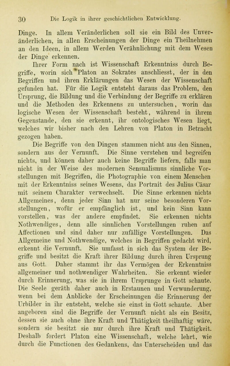 Dinge. In allem Veränderlichen soll sie ein Bild des Unver- änderlichen, in allen Erscheinungen der Dinge ein Theilnehmen an den Ideen, in allem Werden Verähnlichung mit dem Wesen der Dinge erkennen. Ihrer Form nach ist Wissenschaft Erkenntniss durch Be- griffe, worin sich*Platon an Sokrates anschliesst, der in den Begriffen und ihren Erklärungen das Wesen der Wissenschaft gefunden hat. Für die Logik entsteht daraus das Problem, den Ursprung, die Bildung und die Verbindung der Begriffe zu erklären und die Methoden des Erkennens zu untersuchen, worin das logische Wesen der Wissenschaft besteht, während in ihrem Gegenstände, den sie erkennt, ihr ontologisches Wesen liegt, welches wir bisher nach den Lehren von Piaton in Betraeht gezogen haben. Die Begriffe von den Dingen stammen nicht aus den Sinnen, sondern aus der Vernunft. Die Sinne verstehen und begreifen nichts, und können daher auch keine Begriffe liefern, falls man nicht in der Weise des modernen Sensualismus sinnliche Vor- stellungen mit Begriffen, die Photographie von einem Menschen mit der Erkenntniss seines Wesens, das Portrait des Julius Cäsar mit seinem Charakter verwechselt. Die Sinne erkennen nichts Allgemeines, denn jeder Sinn hat nur seine besonderen Vor- stellungen, wofür er empfänglich ist, und kein Sinn kann vorstellen, was der andere empfindet. Sie erkennen nichts Nothwendiges, denn alle sinnlichen Vorstellungen ruhen auf Affectionen und sind daher nur zufällige Vorstellungen. Das Allgemeine und Nothwendige, welches in Begriffen gedacht wird, erkennt die Vernunft. Sie umfasst in sich das System der Be- griffe und besitzt die Kraft ihrer Bildung durch ihren Ursprung aus Gott. Daher stammt ihr das Vermögen der Erkenntniss allgemeiner und nothwendiger Wahrheiten. Sie erkennt wieder durch Erinnerung, was sie in ihrem Ursprunge in Gott schaute. Die Seele geräth daher auch in Erstaunen und Verwunderung, wenn bei dem Anblicke der Erscheinungen die Erinnerung der Urbilder in ihr entsteht, welche sie einst in Gott schaute. Aber angeboren sind die Begriffe der Vernunft nicht als ein Besitz, dessen sie auch ohne ihre Kraft und Thätigkeit theilhaftig wäre, sondern sie besitzt sie nur durch ihre Kraft und Thätigkeit. Deshalb fordert Piaton eine Wissenschaft, welche lehrt, wie durch die Functionen des Gedankens, das Unterscheiden und das