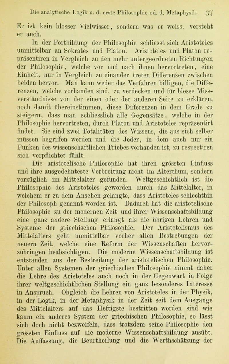 Er ist kein blosser Vielwisser, sondern was er weiss, versteht er auch. In der Fortbildung der Philosophie schliesst sich Aristoteles unmittelbar an Sokrates und Piaton. Aristoteles und Piaton re- präsentiren in Vergleich zu den mehr untergeordneten Richtungen der Philosophie, welche vor und nach ihnen hervortreten, eine Einheit, nur in Vergleich zu einander treten Differenzen zwischen beiden hervor. Man kann weder das Verfahren billigen, die Diffe- renzen, welche vorhanden sind, zu verdecken und für blosse Miss- verständnisse von der einen oder der anderen Seite zu erklären, noch damit übereinstimmen, diese Differenzen in dem Grade zu steigern, dass man schliesslich alle Gegensätze, welche in der Philosophie hervortreten, durch Piaton und Aristoteles repräsentirt findet. Sie sind zwei Totalitäten des Wissens, die aus sich selber müssen begriffen werden und die Jeder, in dem auch nur ein Funken des wissenschaftlichen Triebes vorhanden ist, zu respectiren sich verpflichtet fühlt. Die aristotelische Philosophie hat ihren grössten Einfluss und ihre ausgedehnteste Verbreitung nicht im Alterthum, sondern vorzüglich im Mittelalter gefunden. Weltgeschichtlich ist die Philosophie des Aristoteles geworden durch das Mittelalter, in welchem er zu dem Ansehen gelangte, dass Aristoteles schlechthin der Philosoph genannt worden ist. Dadurch hat die aristotelische Philosophie zu der modernen Zeit und ihrer Wissenschaftsbildung eine ganz andere Stellung erlangt als die übrigen Lehren und Systeme der griechischen Philosophie. Der Aristotelismus des Mittelalters geht unmittelbar vorher allen Bestrebungen der neuern Zeit, welche eine Reform der Wissenschaften hervor- zubringen beabsichtigen. Die moderne Wissenschaftsbildung ist entstanden aus der Bestreitung der aristotelischen Philosophie. Unter allen Systemen der griechischen Philosophie nimmt daher die Lehre des Aristoteles auch noch in der Gegenwart in Folge ihrer weltgeschichtlichen Stellung ein ganz besonderes Interesse in Anspruch. Obgleich die Lehren von Aristoteles in der Physik, in der Logik, in der Metaphysik in der Zeit seit dem Ausgange des Mittelalters auf das Heftigste bestritten worden sind wie kaum ein anderes System der griechischen Philosophie, so lässt sich doch nicht bezweifeln, dass trotzdem seine Philosophie den grössten Einfluss auf die moderne Wissenschaftsbildung ausübt. Die Auffassung, die Beurtheilung und die Werthschätzung der