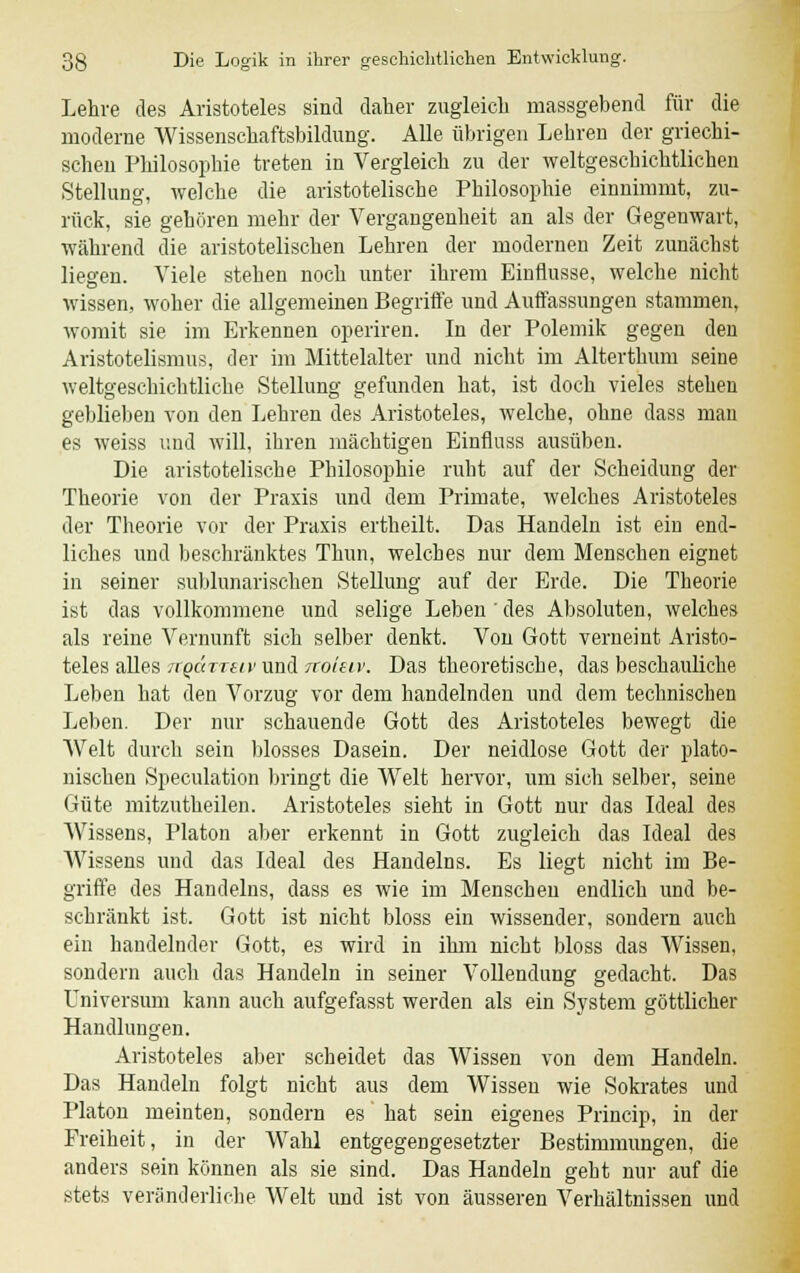 Lehre des Aristoteles sind daher zugleich massgebend für die moderne Wissenschaftsbildung. Alle übrigen Lehren der griechi- schen Philosophie treten in Vergleich zu der weltgeschichtlichen Stellung, welche die aristotelische Philosophie einnimmt, zu- rück, sie gehören mehr der Vergangenheit an als der Gegenwart, während die aristotelischen Lehren der modernen Zeit zunächst liegen. Viele stehen noch unter ihrem Einflüsse, welche nicht wissen, woher die allgemeinen Begriffe und Auffassungen stammen, womit sie im Erkennen operiren. In der Polemik gegen den Aristotelismus, der im Mittelalter und nicht im Alterthum seine weltgeschichtliche Stellung gefunden hat, ist doch vieles stehen geblieben von den Lehren des Aristoteles, welche, ohne dass man es weiss und will, ihren mächtigen Einfluss ausüben. Die aristotelische Philosophie ruht auf der Scheidung der Theorie von der Praxis und dem Primate, welches Aristoteles der Theorie vor der Praxis ertheilt. Das Handeln ist ein end- liches und beschränktes Thun, welches nur dem Menschen eignet in seiner sublnnarischen Stellung auf der Erde. Die Theorie ist das vollkommene und selige Leben ' des Absoluten, welches als reine Vernunft sich selber denkt. Von Gott verneint Aristo- teles alles irQÜTTtiv und ixoiav. Das theoretische, das beschauliche Leben hat den Vorzug vor dem handelnden und dem technischen Leben. Der nur schauende Gott des Aristoteles bewegt die Welt durch sein blosses Dasein. Der neidlose Gott der plato- nischen Spekulation bringt die Welt hervor, um sich selber, seine Güte mitzutheilen. Aristoteles sieht in Gott nur das Ideal des Wissens, Piaton aber erkennt in Gott zugleich das Ideal des Wissens und das Ideal des Handelns. Es liegt nicht im Be- griffe des Handelns, dass es wie im Menschen endlich und be- schränkt ist. Gott ist nicht bloss ein wissender, sondern auch ein handelnder Gott, es wird in ihm nicht bloss das Wissen, sondern auch das Handeln in seiner Vollendung gedacht. Das Universum kann auch aufgefasst werden als ein System göttlicher Handlungen. Aristoteles aber scheidet das Wissen von dem Handeln. Das Handeln folgt nicht aus dem Wissen wie Sokrates und Piaton meinten, sondern es hat sein eigenes Princip, in der Freiheit, in der Wahl entgegengesetzter Bestimmungen, die anders sein können als sie sind. Das Handeln geht nur auf die stets veränderliche Welt und ist von äusseren Verhältnissen und