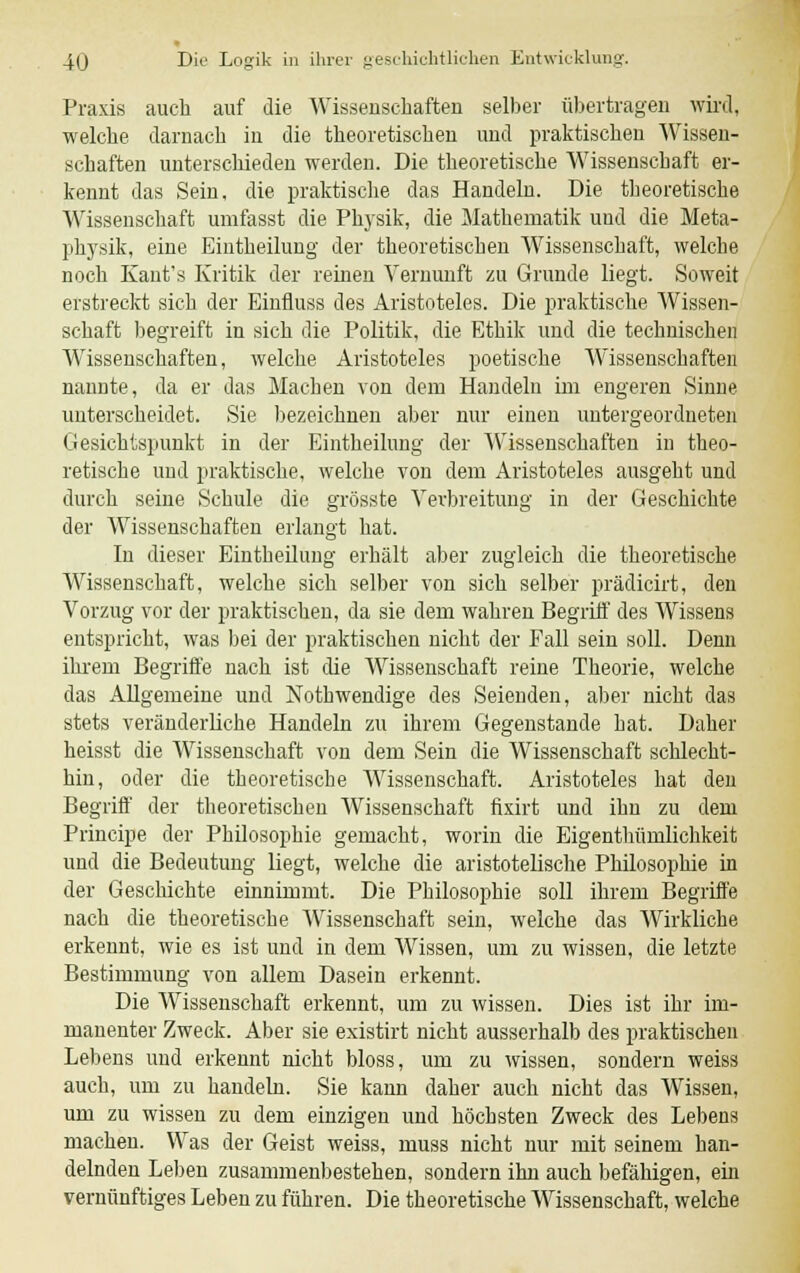 Praxis auch auf die Wissenschaften selber übertragen wird, welche darnach in die theoretischen und praktischen Wissen- schaften unterschieden werden. Die theoretische Wissenschaft er- kennt das Sein, die praktische das Handeln. Die theoretische Wissenschaft umfasst die Physik, die Mathematik und die Meta- physik, eine Eintheilung der theoretischen Wissenschaft, welche noch Kant's Kritik der reinen Vernunft zu Grunde liegt. Soweit erstreckt sich der Einfluss des Aristoteles. Die praktische Wissen- schaft begreift in sich die Politik, die Ethik und die technischen Wissenschaften, welche Aristoteles poetische Wissenschaften nannte, da er das Machen von dem Handeln im engeren Sinne unterscheidet. Sie bezeichnen aber nur einen untergeordneten Gesichtspunkt in der Eintheilung der Wissenschaften in theo- retische und praktische, welche von dem Aristoteles ausgeht und durch seine Schule die grösste Verbreitung in der Geschichte der Wissenschaften erlangt hat. In dieser Eintheilung erhält aber zugleich die theoretische Wissenschaft, welche sich selber von sich selber prädicirt, den Vorzug vor der praktischen, da sie dem wahren Begriff des Wissens entspricht, was bei der praktischen nicht der Fall sein soll. Denn ihrem Begriffe nach ist die Wissenschaft reine Theorie, welche das Allgemeine und Nothwendige des Seienden, aber nicht das stets veränderliche Handeln zu ihrem Gegenstande hat. Daher heisst die Wissenschaft von dem Sein die Wissenschaft schlecht- hin, oder die theoretische Wissenschaft. Aristoteles hat den Begriff der theoretischen Wissenschaft fixirt und ihn zu dem Principe der Philosophie gemacht, worin die Eigenthümlichkeit und die Bedeutung liegt, welche die aristotelische Philosophie in der Geschichte einnimmt. Die Philosophie soll ihrem Begriffe nach die theoretische Wissenschaft sein, welche das Wirkliche erkennt, wie es ist und in dem Wissen, um zu wissen, die letzte Bestimmung von allem Dasein erkennt. Die Wissenschaft erkennt, um zu wissen. Dies ist ihr im- manenter Zweck. Aber sie existirt nicht ausserhalb des praktischen Lebens und erkennt nicht bloss, um zu wissen, sondern weiss auch, um zu handeln. Sie kann daher auch nicht das Wissen, um zu wissen zu dem einzigen und höchsten Zweck des Lebens machen. Was der Geist weiss, muss nicht nur mit seinem bän- delnden Leben zusammenbestehen, sondern ihn auch befähigen, ein vernünftiges Leben zu führen. Die theoretische Wissenschaft, welche