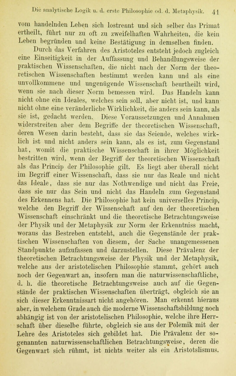 vom handelnden Leben sich lostrennt und sich selber das Primat ertheilt, führt nur zu oft zu zweifelhaften Wahrheiten, die kein Leben begründen und keine Bestätigung in demselben finden. Durch das Verfahren des Aristoteles entsteht jedoch zugleich eine Einseitigkeit in der Auffassung und Behandlungsweise der praktischen Wissenschaften, die nicht nach der Norm der theo- retischen Wissenschaften bestimmt werden kann und als eine unvollkommene und ungenügende Wissenschaft beurtheilt wird, wenn sie nach dieser Norm bemessen wird. Das Handeln kann nicht obne ein Ideales, welches sein soll, aber nicht ist, und kann nicht ohne eine veränderliche Wirklichkeit, die anders sein kann, als sie ist, gedacht werden. Diese Voraussetzungen und Annahmen widerstreiten aber dem Begriffe der theoretischen Wissenschaft, deren Wesen darin besteht, dass sie das Seiende, welches wirk- lich ist und nicht anders sein kann, als es ist, zum Gegenstand hat, womit die praktische Wissenschaft in ihrer Möglichkeit bestritten wird, wenn der Begriff der theoretischen Wissenschaft als das Princip der Philosophie gilt. Es liegt aber überall nicht im Begriff einer Wissenschaft, dass sie nur das Reale und nicht das Ideale, dass sie nur das Nothwendige und nicht das Freie, dass sie nur das Sein und nicht das Handeln zum Gegenstand des Erkennens hat. Die Philosophie hat kein universelles Princip, welche den Begriff der Wissenschaft auf den der theoretischen Wissenschaft einschränkt und die theoretische Betrachtungsweise der Physik und der Metaphysik zur Norm der Erkenntniss macht, woraus das Bestreben entsteht, auch die Gegenstände der prak- tischen Wissenschaften von diesem, der Sache unangemessenen Standpunkte aufzufassen und darzustellen. Diese Prävalenz der theoretischen Betrachtungsweise der Physik und der Metaphysik, welche aus der aristotelischen Philosophie stammt, gehört auch noch der Gegenwart an, insofern man die naturwissenschaftliche, d. h. die theoretische Betrachtungsweise auch auf die Gegen- stände der praktischen Wissenschaften überträgt, obgleich sie an sich dieser Erkenntnissart nicht angehören. Man erkennt hieraus aber, in welchem Grade auch die moderne Wissenschaftsbildung noch abhängig ist von der aristotelischen Philosophie, welche ihre Herr- schaft über dieselbe führte, obgleich sie aus der Polemik mit der Lehre des Aristoteles sich gebildet hat. Die Prävalenz der so- genannten naturwissenschaftlichen Betrachtungsweise, deren die Gegenwart sich rühmt, ist nichts weiter als ein Aristotslisrnus.