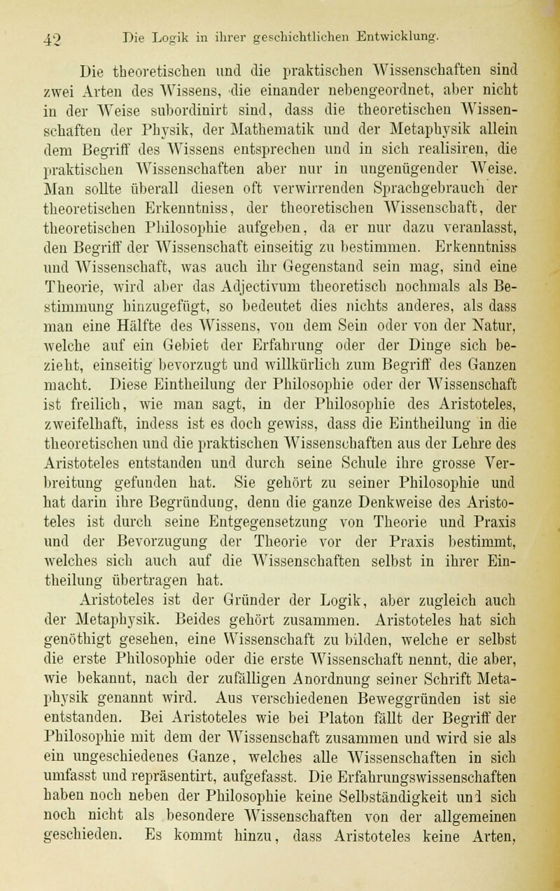 Die theoretischen und die praktischen Wissenschaften sind zwei Arten des Wissens, die einander nebengeordnet, aber nicht in der Weise subordinirfc sind, dass die theoretischen Wissen- schaften der Physik, der Mathematik und der Metaphysik allein dem Begriff des Wissens entsprechen und in sich realisiren, die praktischen Wissenschaften aber nur in ungenügender Weise. Man sollte überall diesen oft verwirrenden Sprachgebrauch der theoretischen Erkenntniss, der theoretischen Wissenschaft, der theoretischen Philosophie aufgeben, da er nur dazu veranlasst, den Begriff der Wissenschaft einseitig zu bestimmen. Erkenntniss und Wissenschaft, was auch ihr Gegenstand sein mag, sind eine Theorie, wird aber das Adjectivum theoretisch nochmals als Be- stimmung hinzugefügt, so bedeutet dies nichts anderes, als dass man eine Hälfte des Wissens, von dem Sein oder von der Natur, welche auf ein Gebiet der Erfahrung oder der Diuge sich be- zieht, einseitig bevorzugt und willkürlich zum Begriff des Ganzen macht. Diese Eintheilung der Philosophie oder der Wissenschaft ist freilich, wie man sagt, in der Philosophie des Aristoteles, zweifelhaft, indess ist es doch gewiss, dass die Eintheilung in die theoretischen und die praktischen Wissenschaften aus der Lehre des Aristoteles entstanden und durch seine Schule ihre grosse Ver- breitung gefunden hat. Sie gehört zu seiner Philosophie und hat darin ihre Begründung, denu die ganze Denkweise des Aristo- teles ist durch seine Entgegensetzung von Theorie und Praxis und der Bevorzugung der Theorie vor der Praxis bestimmt, welches sich auch auf die Wissenschaften selbst in ihrer Ein- theilung übertragen hat. Aristoteles ist der Gründer der Logik, aber zugleich auch der Metaphysik. Beides gehört zusammen. Aristoteles hat sich genöthigt gesehen, eine Wissenschaft zu bilden, welche er selbst die erste Philosophie oder die erste Wissenschaft nennt, die aber, wie bekannt, nach der zufälligen Anordnung seiner Schrift Meta- physik genannt wird. Aus verschiedenen Beweggründen ist sie entstanden. Bei Aristoteles wie bei Piaton fällt der Begriff der Philosophie mit dem der Wissenschaft zusammen und wird sie als ein ungeschiedenes Ganze, welches alle Wissenschaften in sich umfasst und repräsentirt, aufgefasst. Die Erfahrungswissenschaften haben noch neben der Philosophie keine Selbständigkeit und sich noch nicht als besondere Wissenschaften von der allgemeinen geschieden. Es kommt hinzu, dass Aristoteles keine Arten,