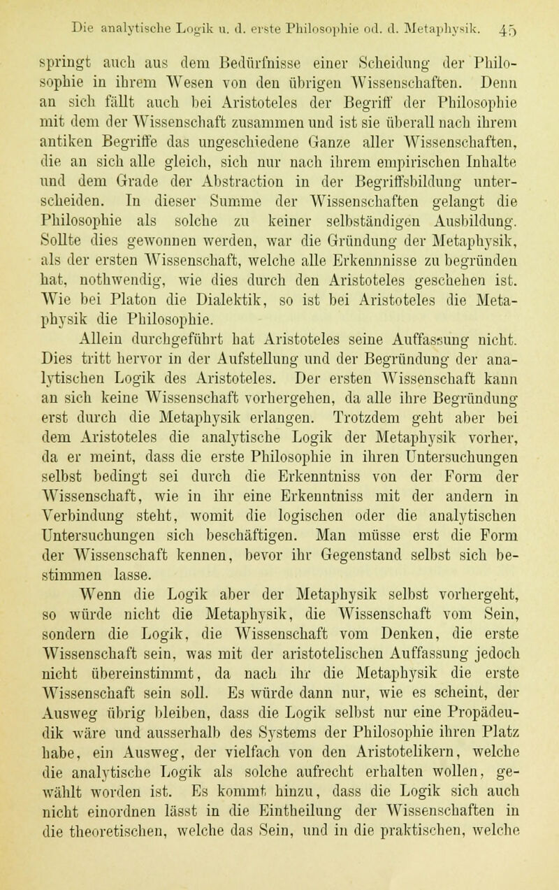 springt auch aus dem Bedürfnisse einer Scheidung der Philo- sophie in ihrem Wesen von den übrigen Wissenschaften. Denn an sich fällt auch bei Aristoteles der Begriff der Philosophie mit dem der Wissenschaft zusammen und ist sie überall nach ihrem antiken Begriffe das ungeschiedene Ganze aller Wissenschaften, die an sich alle gleich, sich nur nach ihrem empirischen Inhalte und dem Grade der Abstraction in der Begriffsbildung unter- scheiden. In dieser Summe der Wissenschaften gelangt die Philosophie als solche zu keiner selbständigen Ausbildung. Sollte dies gewonnen werden, war die Gründung der Metaphysik, als der ersten Wissenschaft, welche alle Erkennnisse zu begründen hat, nothwendig, wie dies durch den Aristoteles geschehen ist. Wie bei Piaton die Dialektik, so ist bei Aristoteles die Meta- physik die Philosophie. Allein durchgeführt hat Aristoteles seine Auffassung nicht. Dies tritt hervor in der Aufstellung und der Begründung der ana- lytischen Logik des Aristoteles. Der ersten Wissenschaft kann an sich keine Wissenschaft vorhergehen, da alle ihre Begründung erst durch die Metaphysik erlangen. Trotzdem geht aber bei dem Aristoteles die analytische Logik der Metaphysik vorher, da er meint, dass die erste Philosophie in ihren Untersuchungen selbst bedingt sei durch die Erkenntniss von der Form der Wissenschaft, wie in ihr eine Erkenntniss mit der andern in Verbindung steht, womit die logischen oder die analytischen Untersuchungen sich beschäftigen. Man müsse erst die Form der Wissenschaft kennen, bevor ihr Gegenstand selbst sich be- stimmen lasse. Wenn die Logik aber der Metaphysik selbst vorhergeht, so würde nicht die Metaphysik, die Wissenschaft vom Sein, sondern die Logik, die Wissenschaft vom Denken, die erste Wissenschaft sein, was mit der aristotelischen Auffassung jedoch nicht übereinstimmt, da nach ihr die Metaphysik die erste Wissenschaft sein soll. Es würde dann nur, wie es scheint, der Ausweg übrig bleiben, dass die Logik selbst nur eine Propädeu- dik wäre und ausserhalb des Systems der Philosophie ihren Platz habe, ein Ausweg, der vielfach von den Aristotelikern, welche die analytische Logik als solche aufrecht erhalten wollen, ge- wählt worden ist. Es kommt hinzu, dass die Logik sich auch nicht einordnen lässt in die Eintheilung der Wissenschaften in die theoretischen, welche das Sein, und in die praktischen, welche