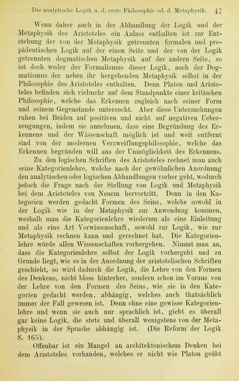 Wenn daher auch in der Abhandlung der Logik und der Metaphysik des Aristoteles ein Anlass enthalten ist zur Ent- stehung der von der Metaphysik getrennten formalen und pro- pädeutischen Logik auf der einen Seite und der von der Logik getrennten dogmatischen Metaphysik auf der andern Seite, so ist doch weder der Formalismus dieser Logik, noch der Dog- matismus der neben ihr hergehenden Metaphysik selbst in der Philosophie des Aristoteles enthalten. Denn Piaton und Aristo- teles befinden sich vielmehr auf dem Standpunkte einer kritischen Philosophie, welche das Erkennen zugleich nach seiner Form und seinem Gegenstande untersucht. Aber diese Untersuchungen ruhen bei Beiden auf positiven und nicht auf negativen Ueber- zeugungen, indem sie annehmen, dass eine Begründung des Er- kennens und der Wissenschaft möglich ist und weit entfernt sind von der modernen Verzweiflungsphilosophie, welche das Erkennen begründen will aus der Unmöglichkeit des Erkennens. Zu den logischen Schriften des Aristoteles rechnet mau auch seine Kategorienlehre, welche nach der gewöhnlichen Anordnung den analytischen oder logischen Abhandlungen vorher geht, wodurch jedoch die Frage nach der Stellung von Logik und Metaphysik bei dem Aristoteles von Neuem hervortritt. Denn in den Ka- tegorien werden gedacht Formen des Seins, welche sowohl in der Logik wie in der Metaphysik zur Anwendung kommen, weshalb man die Kategorienlehre wiederum als eine Einleitung und als eine Art Vorwissenschaft, sowohl zur Logik, wie zur Metaphysik rechnen kann und gerechnet hat. Die Kategorien- lehre würde allen Wissenschaften vorhergehen. Nimmt man an, dass die Kategorienlehre selbst der Logik vorhergeht und zu Grunde liegt, wie es in der Anordnung der aristotelischen Schriften geschieht, so wird dadurch die Logik, die Lehre von den Formen des Denkens, nicht bloss hinterher, sondern schon im Voraus von der Lehre von den Formen des Seins, wie] sie in den Kate- gorien gedacht werden, abhängig, welches auch thatsächlich immer der Fall gewesen ist. Denn ohne eine gewisse Kategorien- lehre und wenn sie auch nur sprachlich ist, giebt es überall gar keine Logik, die stets und überall wenigstens von der Meta- physik in der Sprache abhängig ist. (Die Reform der Logik S. 165). Offenbar ist ein Mangel an architektonischem Denken bei dem Aristoteles vorhanden, welches er nicht wie Piaton geübt