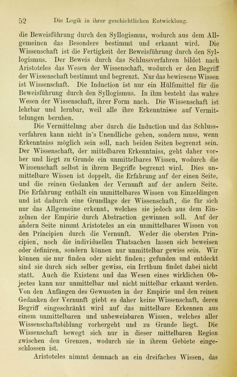 die Beweisführung durch den Syllogismus, wodurch aus dem All- gemeinen das Besondere bestimmt und erkannt wird. Die Wissenschaft ist die Fertigkeit der Beweisführung durch den Syl- logismus. Der Beweis durch das Schlussverfahren bildet nach Aristoteles das Wesen der Wissenschaft, wodurch er den Begriff der Wissenschaft bestimmt und begrenzt. Nur das bewiesene Wissen ist Wissenschaft. Die Induction ist nur ein Hülfsmittel für die Beweisführung durch den Syllogismus. In ihm besteht das wahre Wesen der Wissenschaft, ihrer Form nach. Die Wissenschaft ist lehrbar und lernbar, weil alle ihre Erkenntnisse auf Vermit- telungen beruhen. Die Vermittelung aber durch die Induction und das Schluss- verfahren kann nicht in's Unendliche gehen, sondern muss, wenn Erkenntniss möglich sein soll, nach beiden Seiten begrenzt sein. Der Wissenschaft, der mittelbaren Erkenntniss, geht daher vor- her und liegt zu Grunde ein unmittelbares Wissen, wodurch die Wissenschaft selbst in ihrem Begriffe begrenzt wird. Dies un- mittelbare Wissen ist doppelt, die Erfahrung auf der einen Seite, und die reinen Gedanken der Vernunft auf der andern Seite. Die Erfahrung enthält ein immittelbares Wissen von Einzeldingen und ist dadurch eine Grundlage der Wissenschaft, die für sich nur das Allgemeine erkennt, welches sie jedoch aus dem Ein- zelnen der Empirie durch Abstraction gewinnen soll. Auf der andern Seite nimmt Aristoteles an ein unmittelbares Wissen von den Principien durch die Vernunft. Weder die obersten Prin- cipien, noch die individuellen Thatsachen lassen sich beweisen oder defmiren, sondern können nur unmittelbar gewiss sein. Wir können sie nur finden oder nicht finden; gefunden und entdeckt sind sie durch sich selber gewiss, ein Irrthum findet dabei nicht statt. Auch die Existenz und das Wesen eines wirklichen Ob- jectes kann nur unmittelbar und nicht mittelbar erkannt werden. Von den Anfängen des Gewussten in der Empirie und den reinen Gedanken der Vernunft giebt es daher keine Wissenschaft, deren Begriff eingeschränkt wird auf das mittelbare Erkennen aus einem unmittelbaren und unbeweisbaren Wissen, welches aller Wissenschaftsbildung vorhergeht und zu Grunde liegt. Die Wissenschaft bewegt sich nur in dieser mittelbaren Region zwischen den Grenzen, wodurch sie in ihrem Gebiete einge- schlossen ist. Aristoteles nimmt demnach an ein dreifaches Wissen, das