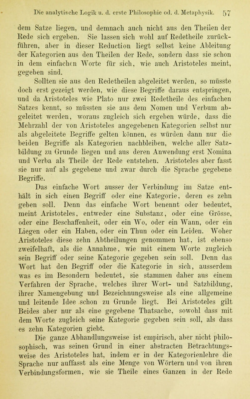 dem Satze liegen, und demnach auch nicht aus den Theilen der Rede sich ergeben. Sie lassen sich wohl auf Redetheile zurück- führen, aber in dieser Reduction liegt selbst keine Ableitung der Kategorien aus den Theilen der Rede, sondern dass sie schon in dem einfachen Worte für sich, wie auch Aristoteles meint, gegeben sind. Sollten sie aus den Redetbeilen abgeleitet werden, so müsste doch erst gezeigt werden, wie diese Begriffe daraus entspringen, und da Aristoteles wie Plato nur zwei Redetheile des einfachen Satzes kennt, so müssten sie aus dem Nomen und Verbum ab- geleitet werden, woraus zugleich sich ergeben würde, dass die Mehrzahl der von Aristoteles angegebenen Kategorien selbst nur als abgeleitete Begriffe gelten können, es würden dann nur die beiden Begriffe als Kategorien nachbleiben, welche aller Satz- bildung zu Grunde liegen und aus deren Anwendung erst Nomina und Verba als Theile der Rede entstehen. Aristoteles aber fasst sie nur auf als gegebene und zwar durch die Sprache gegebene Begriffe. Das einfache Wort ausser der Verbindung im Satze ent- hält in sich einen Begriff oder eine Kategorie, deren es zehn geben soll. Denn das einfache Wort benennt oder bedeutet, meint Aristoteles, entweder eine Substanz, oder eine Grösse, oder eine Beschaffenheit, oder ein Wo, oder ein Wann, oder ein Liegen oder ein Haben, oder ein Thun oder ein Leiden. Woher Aristoteles diese zehn Abtheilungen genommen hat, ist ebenso zweifelhaft, als die Annahme, wie mit einem Worte zugleich sein Begriff oder seine Kategorie gegeben sein soll. Denn das Wort hat den Begriff oder die Kategorie in sich, ausserdem was es im Besondern bedeutet, sie stammen daher aus einem Verfahren der Sprache, welches ihrer Wort- und Satzbildung, ihrer Namengebung und Bezeichnungsweise als eine allgemeine und leitende Idee schon zu Grunde liegt. Bei Aristoteles gilt Beides aber nur als eine gegebene Thatsache, sowohl dass mit dem Worte zugleich seine Kategorie gegeben sein soll, als dass es zehn Kategorien giebt. Die ganze Abhandlungsweise ist empirisch, aber nicht philo- sophisch, was seinen Grund in einer abstracten Betrachtungs- weise des Aristoteles hat, indem er in der Kategorienlehre die Sprache nur auffasst als eine Menge von Wörtern und von ihren Verbindungsformen, wie sie Theile eines Ganzen in der Rede