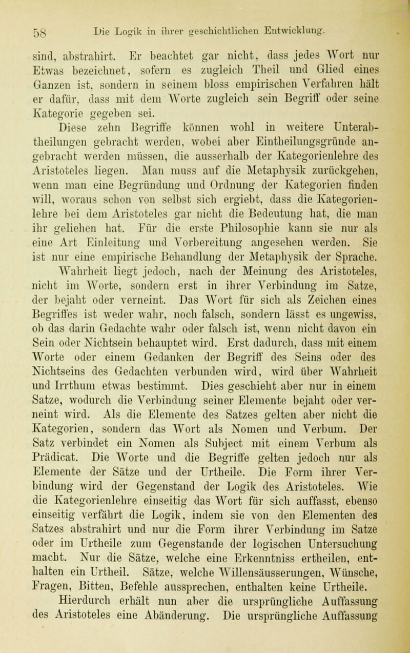 sind, abstirahirt. Er beachtet gar nicht, class jedes Wort nur Etwas bezeichnet, sofern es zugleich Tbeil und Glied eines Ganzen ist, sondern in seinem bloss empirischen Verfahren hält er dafür, dass mit dem Worte zugleich sein Begriff oder seine Kategorie gegeben sei. Diese zehn Begriffe können wohl in weitere Unterab- theilungen gebracht werden, wobei aber Eintheilungsgründe au- gebracht werden müssen, die ausserhalb der Kategorieulebre des Aristoteles liegen. Mau muss auf die Metaphysik zurückgehen, wenn man eine Begründung und Ordnung der Kategorien finden will, woraus schon von selbst sich ergiebt, dass die Kategorien- lehre bei dem Aristoteles gar nicht die Bedeutung hat, die man ihr geliehen bat. Für die erste Philosophie kann sie nur als eine Art Einleitung und Vorbereitung angesehen werden. Sie ist nur eiue empirische Behandlung der Metaphysik der Sprache. Wahrheit liegt jedoch, nach der Meinung des Aristoteles, nicht im Worte, sondern erst in ihrer Verbindung im Satze, der bejaht oder verneint. Das Wort für sich als Zeichen eines Begriffes ist weder wahr, noch falsch, sondern lässt es ungewiss, ob das darin Gedachte wahr oder falsch ist, wenn nicht davon ein Sein oder Nichtsein behauptet wird. Erst dadurch, dass mit einem Worte oder einem Gedanken der Begriff des Seins oder des Nichtseins des Gedachten verbunden wird, wird über Wahrheit und Irrthum etwas bestimmt. Dies geschieht aber nur in einem Satze, wodurch die Verbindung seiner Elemente bejaht oder ver- neint wird. Als die Elemente des Satzes gelten aber nicht die Kategorien, sondern das Wort als Nomen und Verbum. Der Satz verbindet ein Nomen als Subject mit einem Verbum als Prädicat. Die Worte und die Begriffe gelten jedoch nur als Elemente der Sätze und der Urtheile. Die Form ihrer Ver- bindung wird der Gegenstand der Logik des Aristoteles. Wie die Kategorienlehre einseitig das Wort für sich auffasst, ebenso einseitig verfährt die Logik, indem sie von den Elementen des Satzes abstrahirt und nur die Form ihrer Verbindung im Satze oder im Urtheile zum Gegenstande der logischen Untersuchung macht. Nur die Sätze, welche eine Erkenntniss ertheilen, ent- halten ein Urtheil. Sätze, welche Willensäusserungen, Wünsche, Fragen, Bitten, Befehle aussprechen, enthalten keine Urtheile. Hierdurch erhält nun aber die ursprüngliche Auffassung des Aristoteles eine Abänderung. Die ursprüngliche Auffassung