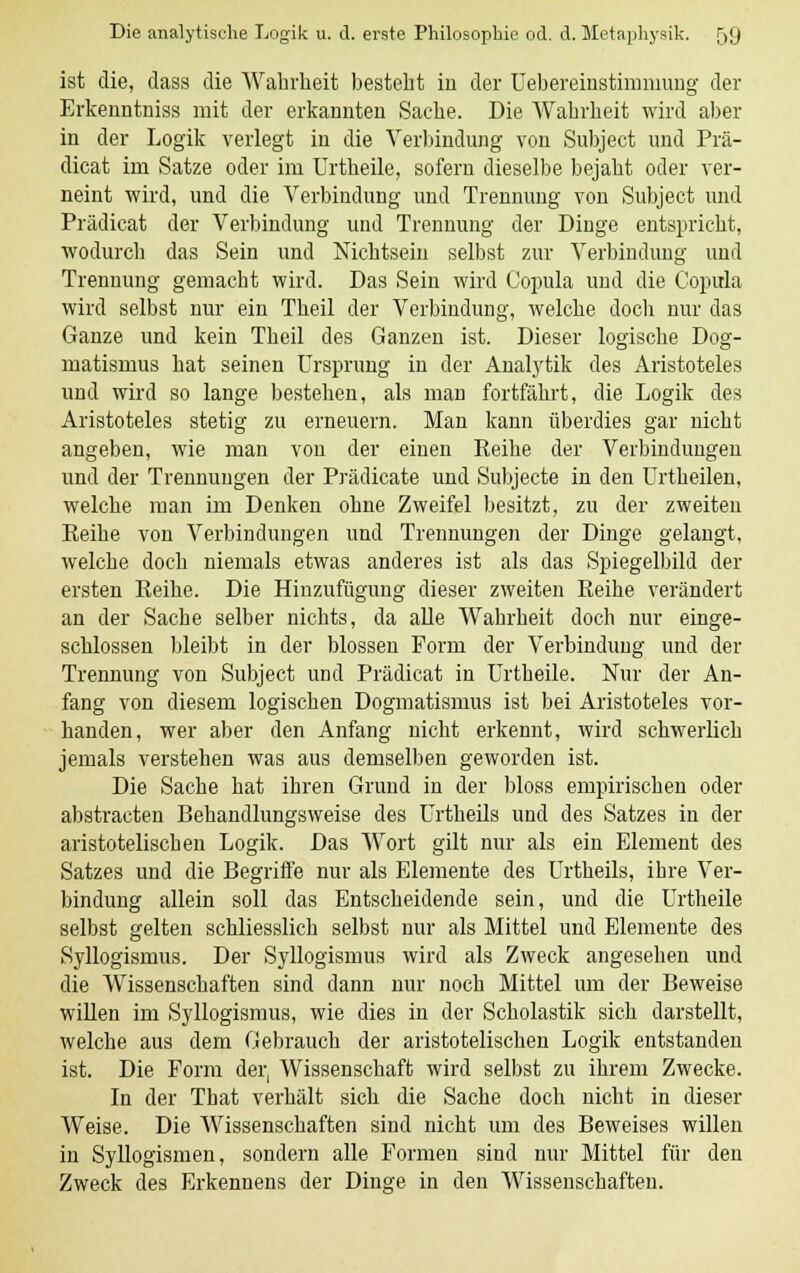 ist die, dass die Wahrheit besteht in der Uebereinstimnnmg der Erkenntniss mit der erkannten Sache. Die Wahrheit wird aber in der Logik verlegt in die Verbindung von Snbject und Prä- dicat im Satze oder im Urtheile, sofern dieselbe bejaht oder ver- neint wird, und die Verbindung und Trennung von Subject und Prädicat der Verbindung und Trennung der Dinge entspricht, wodurch das Sein und Nichtsein selbst zur Verbindung und Trennung gemacht wird. Das Sein wird Copula und die Copula wird selbst nur ein Theil der Verbindung, welche doch nur das Ganze und kein Theil des Ganzen ist. Dieser logische Dog- matismus hat seinen Ursprung in der Analytik des Aristoteles und wird so lange bestehen, als man fortfährt, die Logik des Aristoteles stetig zu erneuern. Man kann überdies gar nicht angeben, wie man von der einen Eeihe der Verbindungen und der Trennungen der Prädicate und Subjecte in den Urtheilen, welche man im Denken ohne Zweifel besitzt, zu der zweiten Keihe von Verbindungen und Trennungen der Dinge gelangt, welche doch niemals etwas anderes ist als das Spiegelbild der ersten Keihe. Die Hinzufügung dieser zweiten Reihe verändert an der Sache selber nichts, da alle Wahrheit doch nur einge- schlossen bleibt in der blossen Form der Verbindung und der Trennung von Subject und Prädicat in Urtheile. Nur der An- fang von diesem logischen Dogmatismus ist bei Aristoteles vor- handen, wer aber den Anfang nicht erkennt, wird schwerlich jemals verstehen was aus demselben geworden ist. Die Sache hat ihren Grund in der bloss empirischen oder abstracten Behandlungsweise des Urtheils und des Satzes in der aristotelischen Logik. Das Wort gilt nur als ein Element des Satzes und die Begriffe nur als Elemente des Urtheils, ihre Ver- bindung allein soll das Entscheidende sein, und die Urtheile selbst gelten schliesslich selbst nur als Mittel und Elemente des Syllogismus. Der Syllogismus wird als Zweck angesehen und die Wissenschaften sind dann nur noch Mittel um der Beweise willen im Syllogismus, wie dies in der Scholastik sich darstellt, welche aus dem Gebrauch der aristotelischen Logik entstanden ist. Die Form der, Wissenschaft wird selbst zu ihrem Zwecke. In der That verhält sich die Sache doch nicht in dieser Weise. Die Wissenschaften sind nicht um des Beweises willen in Syllogismen, sondern alle Formen sind nur Mittel für den Zweck des Erkennens der Dinge in den Wissenschaften.