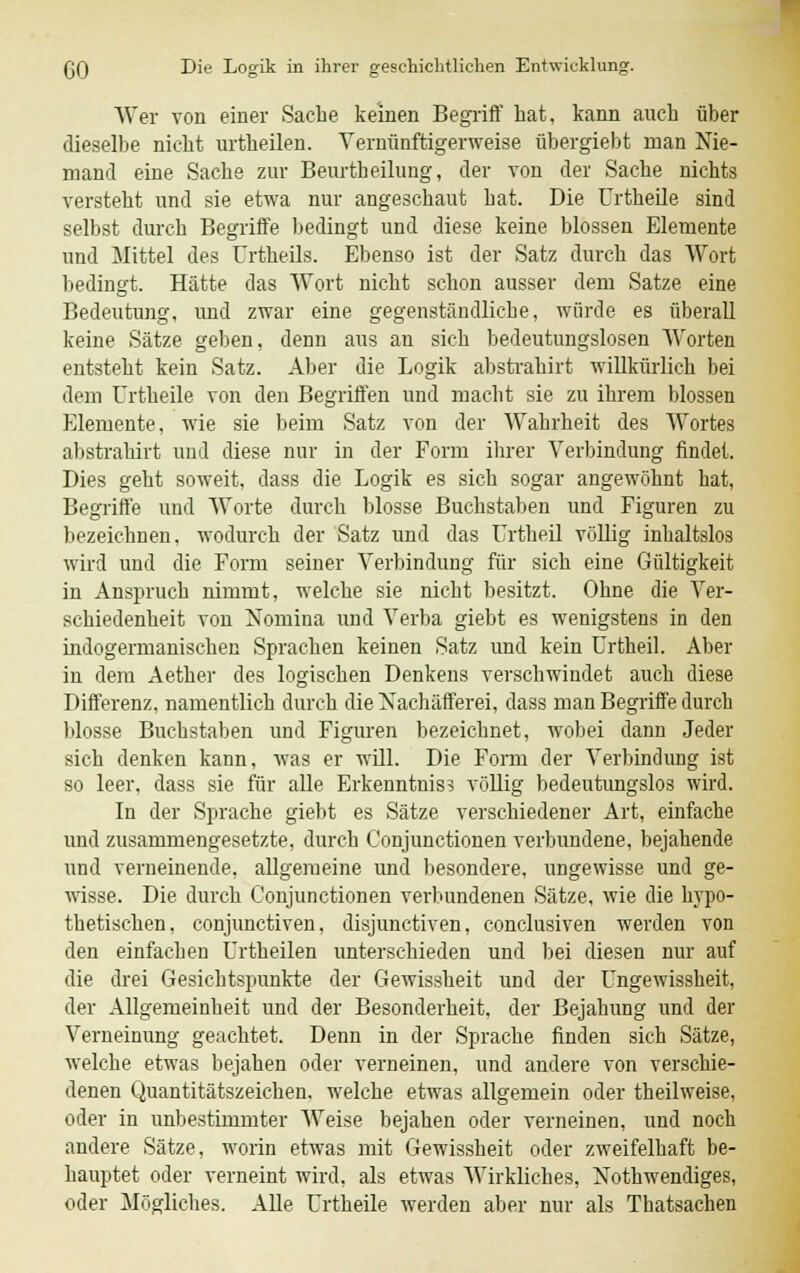 Wer von einer Sache keinen Begriff hat, kann auch über dieselbe nicht urtheilen. Vernünftigerweise übergiebt man Nie- mand eine Sache zur Beurtheilung, der von der Sache nichts versteht und sie etwa nur angeschaut hat. Die Urtheile sind selbst durch Begriffe bedingt und diese keine blossen Elemente und Mittel des Urtheils. Ebenso ist der Satz durch das Wort bedingt. Hätte das Wort nicht schon ausser dem Satze eine Bedeutung, und zwar eine gegenständliche, würde es überall keine Sätze geben, denn aus an sich bedeutungslosen Worten entsteht kein Satz. Aber die Logik abstrahirt willkürlich bei dem Urtheile von den Begriffen und macht sie zu ihrem blossen Elemente, wie sie beim Satz von der Wahrheit des Wortes abstrahirt und diese nur in der Form ihrer Verbindung findet. Dies geht soweit, dass die Logik es sich sogar angewöhnt hat, Begriffe und Worte durch blosse Buchstaben und Figuren zu bezeichnen, wodurch der Satz und das Urtheil völlig inhaltslos wird und die Form seiner Verbindung für sich eine Gültigkeit in Anspruch nimmt, welche sie nicht besitzt. Ohne die Ver- schiedenheit von Nomina und Verba giebt es wenigstens in den indogermanischen Sprachen keinen Satz und kein Urtheil. Aber in dem Aether des logischen Denkens verschwindet auch diese Differenz, namentlich durch die Nachäfferei, dass man Begriffe durch blosse Buchstaben und Figuren bezeichnet, wobei dann Jeder sich denken kann, was er will. Die Form der Verbindung ist so leer, dass sie für alle Erkenntnis? völlig bedeutungslos wird. In der Sprache giebt es Sätze verschiedener Art, einfache und zusammengesetzte, durch C'onjunctionen verbundene, bejahende und verneinende, allgemeine und besondere, ungewisse und ge- wisse. Die durch C'onjunctionen verbundenen Sätze, wie die h}'po- thetischen, conjunctiven, disjunctiven, conclusiven werden von den einfachen Urtheilen unterschieden und bei diesen nur auf die drei Gesichtspunkte der Gewissheit und der Ungewissheit, der Allgemeinheit und der Besonderheit, der Bejahung und der Verneinung geachtet. Denn in der Sprache finden sich Sätze, welche etwas bejahen oder verneinen, und andere von verschie- denen Quantitätszeichen, welche etwas allgemein oder theilweise, oder in unbestimmter Weise bejahen oder verneinen, und noch andere Sätze, worin etwas mit Gewissheit oder zweifelhaft be- hauptet oder verneint wird, als etwas Wirkliches, Notwendiges, oder Mögliches. Alle Urtheile werden aber nur als Thatsachen
