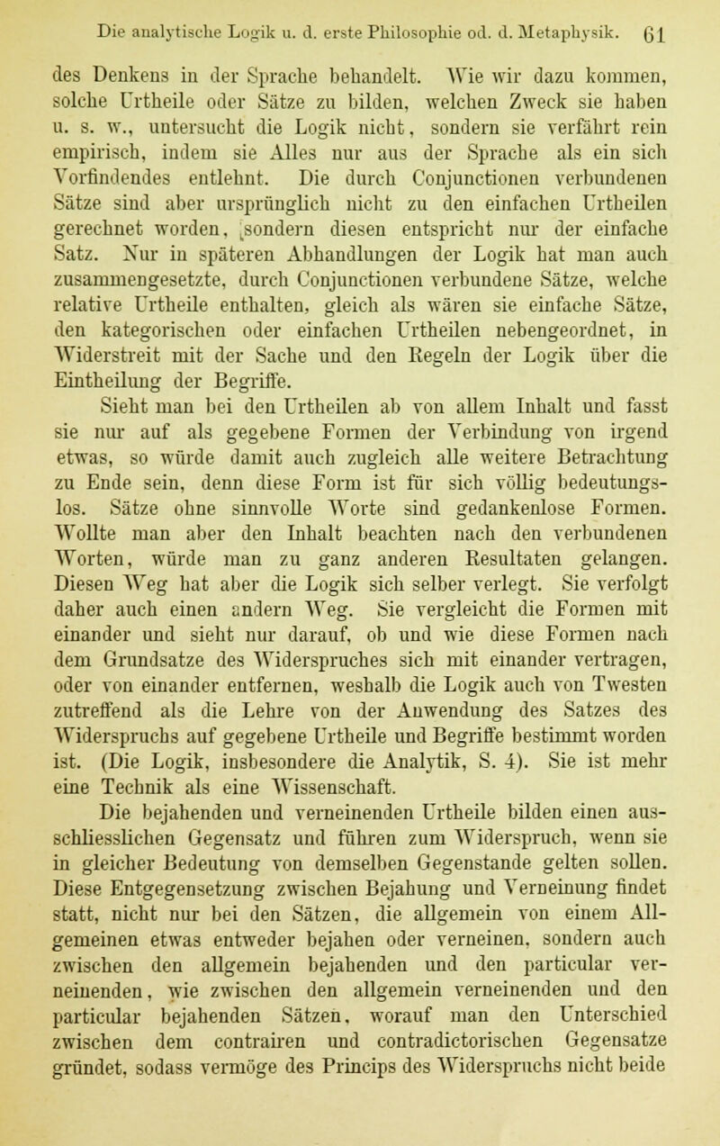 des Denkens in der Sprache bebandelt. Wie wir dazu kommen, solcbe Urtbeile oder Sätze zu bilden, welchen Zweck sie haben u. s. w., untersucht die Logik nicht, sondern sie verfährt rein empirisch, indem sie Alles nur aus der Sprache als ein sich Vorfindendes entlehnt. Die durch Conjunctionen verbundenen Sätze sind aber ursprünglich nicht zu den einfachen Urtheilen gerechnet worden, .sondern diesen entspricht nur der einfache Satz. Nur in späteren Abhandlungen der Logik hat man auch zusammengesetzte, durch Conjunctionen verbundene Sätze, welche relative Urtbeile enthalten, gleich als wären sie einfache Sätze, den kategorischen oder einfachen Urtheilen nebengeordnet, in Widerstreit mit der Sache und den Regeln der Logik über die Eintheilung der Begriife. Sieht man bei den Urtheilen ab von allem Inhalt und fasst sie nur auf als gegebene Formen der Verbindung von irgend etwas, so würde damit auch zugleich alle weitere Betrachtung zu Ende sein, denn diese Form ist für sich völlig bedeutungs- los. Sätze ohne sinnvolle Worte sind gedankenlose Formen. Wollte man aber den Inhalt beachten nach den verbundenen Worten, würde man zu ganz anderen Resultaten gelangen. Diesen Weg hat aber die Logik sich selber verlegt. Sie verfolgt daher auch einen andern Weg. Sie vergleicht die Formen mit einander und sieht nur darauf, ob und wie diese Formen nach dem Grundsatze des Widerspruches sich mit einander vertragen, oder von einander entfernen, weshalb die Logik auch von Twesten zutreffend als die Lehre von der Anwendung des Satzes des Widerspruchs auf gegebene Urtbeile und Begriffe bestimmt worden ist. (Die Logik, insbesondere die Analytik, S. 4). Sie ist mehr eine Technik als eine Wissenschaft. Die bejahenden und verneinenden Urtbeile bilden einen aus- schliesslichen Gegensatz und führen zum Widerspruch, wenn sie in gleicher Bedeutung von demselben Gegenstande gelten sollen. Diese Entgegensetzung zwischen Bejahung und Verneinung findet statt, nicht nur bei den Sätzen, die allgemein von einem All- gemeinen etwas entweder bejahen oder verneinen, sondern auch zwischen den allgemein bejahenden und den particular ver- neinenden , wie zwischen den allgemein verneinenden und den particular bejahenden Sätzen, worauf man den Unterschied zwischen dem contrairen und contradictorischen Gegensatze gründet, sodass vermöge des Princips des Widerspruchs nicht beide