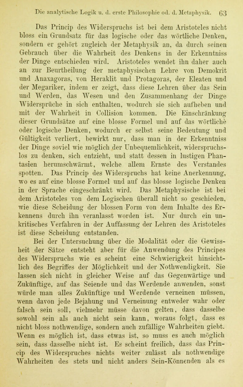Das Princip des Widerspruchs ist bei dem Aristoteles nicht bloss ein Grundsatz für das logische oder das wörtliche Denken, sondern er gehört zugleich der Metaphysik au, da durch seinen Gebrauch über die Wahrheit des Denkens in der Erkenntniss der Dinge entschieden wird. Aristoteles wendet ihn daher auch an zur Beurtheilung der metaphysischen Lehre von Demokrit und Anaxagoras, von Heraklit und Protagoras, der Eleaten und der Megariker, indem er zeigt, dass diese Lehren über das Sein und Werden, das Wesen und den Zusammenhang der Dinge 'Widersprüche in sich enthalten, wodurch sie sich aufheben und mit der Wahrheit in Collision kommen. Die Einschränkung dieser Grundsätze auf eine blosse Formel und auf das wörtliche oder logische Denken, wodurch er selbst seine Bedeutung und Gültigkeit verliert, bewirkt nur, dass man in der Erkenntniss der Dinge soviel wie möglich der Unbequemlichkeit, widerspruchs- los zu denken, sich entzieht, und statt dessen in lustigen Phan- tasien herumschwärmt, welche allem Ernste des Verstandes spotten. Das Princip des Widerspruchs hat keine Anerkennung, wo es auf eine blosse Formel und auf das blosse logische Denken in der Sprache eingeschränkt wird. Das Metaphysische ist bei dem Aristoteles von dem Logischen überall nicht so geschieden, wie diese Scheidung der blossen Form von dem Inhalte des Er- kennens durch ihn veranlasst worden ist. Nur durch ein un- kritisches Verfahren in der Auffassung der Lehren des Aristoteles ist diese Scheidung entstanden. Bei der Untersuchung über die Modalität oder die Gewiss- heit der Sätze entsteht aber für die Anwendung des Principes des Widerspruchs wie es scheint eine Schwierigkeit hinsicht- lich des Begriffes der Möglichkeit und der Notwendigkeit. Sie lassen sich nicht in gleicher Weise auf das Gegenwärtige und Zukünftige, auf das Seiende und das Werdende anwenden, sonst würde man alles Zukünftige und Werdende verneinen müssen, wenn davon jede Bejahung und Verneinung entweder wahr oder falsch sein soll, vielmehr müsse davon gelten, dass dasselbe soAvohl sein als auch nicht sein kann, woraus folgt, dass es nicht bloss nothwendige, sondern auch zufällige Wahrheiten giebt. Wenn es möglich ist, dass etwas ist, so muss es auch möglich sein, dass dasselbe nicht ist. Es scheint freilich, dass das Prin- cip des Widerspruches nichts weiter zulässt als nothwendige Wahrheiten des stets und nicht anders Sein-Könnenden als es