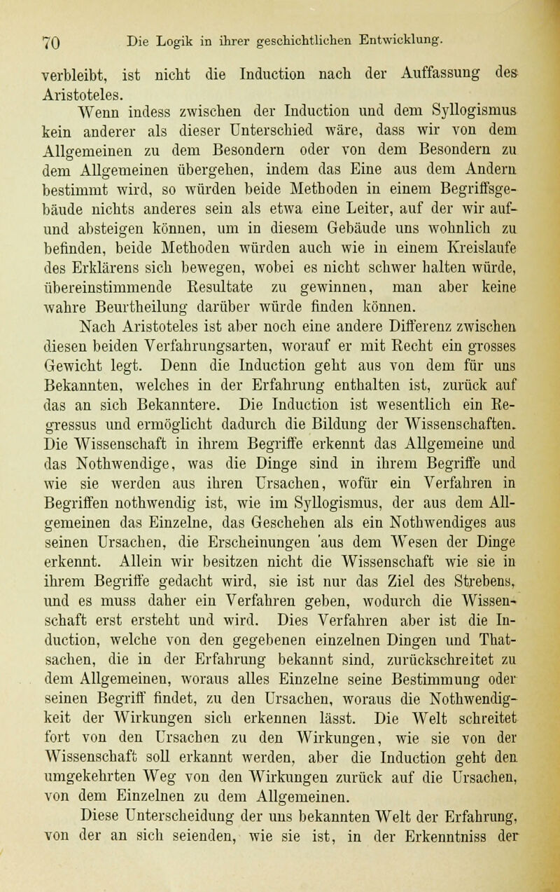 verbleibt, ist nicht die Induction nach der Auffassung des Aristoteles. Wenn indess zwischen der Induction und dem Syllogismus kein anderer als dieser Unterschied wäre, dass wir von dem Allgemeinen zu dem Besondern oder von dem Besondern zu dem Allgemeinen übergehen, indem das Eine aus dem Andern bestimmt wird, so würden beide Methoden in einem Begriffsge- bäude nichts anderes sein als etwa eine Leiter, auf der wir auf- und absteigen können, um in diesem Gebäude uns wohnlich zu befinden, beide Methoden würden auch wie in einem Kreislaufe des Erklärens sich bewegen, wobei es nicht schwer halten würde, übereinstimmende Resultate zu gewinnen, man aber keine wahre Beurtheilung darüber würde finden können. Nach Aristoteles ist aber noch eine andere Differenz zwischen diesen beiden Verfahrungsarten, worauf er mit Recht ein grosses Gewicht legt. Denn die Induction geht aus von dem für uns Bekannten, welches in der Erfahrung enthalten ist, zurück auf das an sich Bekanntere. Die Induction ist wesentlich ein Re- gressus und ermöglicht dadurch die Bildung der Wissenschaften. Die Wissenschaft in ihrem Begriffe erkennt das Allgemeine und das Nothw endige, was die Dinge sind in ihrem Begriffe und wie sie werden aus ihren Ursachen, wofür ein Verfahren in Begriffen nothwendig ist, wie im Syllogismus, der aus dem All- gemeinen das Einzelne, das Geschehen als ein Notwendiges aus seinen Ursachen, die Erscheinungen 'aus dem Wesen der Dinge erkennt. Allein wir besitzen nicht die Wissenschaft wie sie in ihrem Begriffe gedacht wird, sie ist nur das Ziel des Strebens, imd es muss daher ein Verfahren geben, wodurch die Wissen- schaft erst ersteht und wird. Dies Verfahren aber ist die In- duction, welche von den gegebenen einzelnen Dingen und That- sachen, die in der Erfahrung bekannt sind, zu rückschreitet zu dem Allgemeinen, woraus alles Einzelne seine Bestimmung oder seinen Begriff findet, zu den Ursachen, woraus die Nothwendig- keit der Wirkungen sich erkennen lässt. Die Welt schreitet fort von den Ursachen zu den Wirkungen, wie sie von der Wissenschaft soll erkannt werden, aber die Induction geht den umgekehrten Weg von den Wirkungen zurück auf die Ursachen, von dem Einzelnen zu dem Allgemeinen. Diese Unterscheidung der uns bekannten Welt der Erfahrung, von der an sich seienden, wie sie ist, in der Erkenntniss der