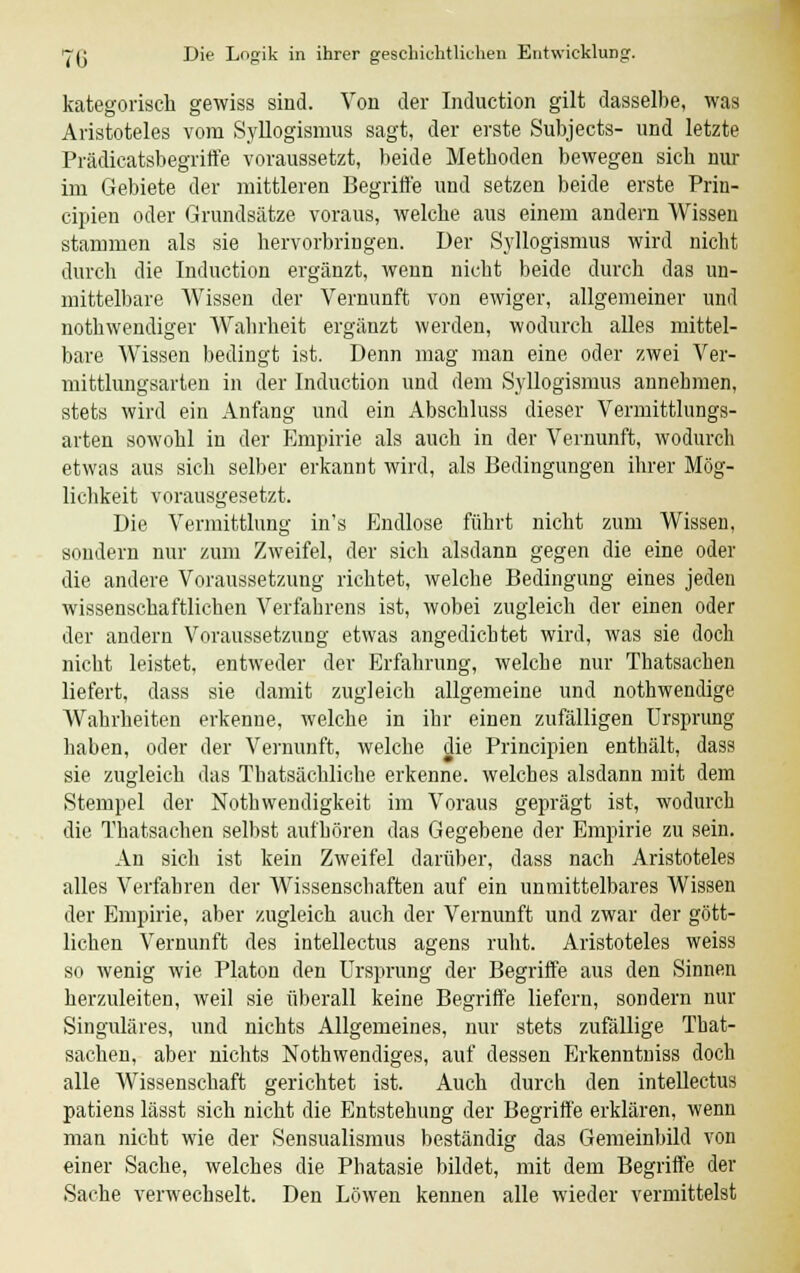 kategorisch gewiss sind. Von der Induction gilt dasselbe, was Aristoteles vom Syllogismus sagt, der erste Subjects- und letzte Prädicatsbegriffe voraussetzt, beide Methoden bewegen sich nur im Gebiete der mittleren Begriffe und setzen beide erste Prin- cipien oder Grundsätze voraus, welche aus einem andern Wissen stammen als sie hervorbringen. Der Syllogismus wird nicht durch die Induction ergänzt, Avenn nicht beide durch das un- mittelbare Wissen der Vernunft von ewiger, allgemeiner und notwendiger Wahrheit ergänzt werden, wodurch alles mittel- bare Wissen bedingt ist. Denn mag man eine oder zwei Ver- mittlungsarten in der Induction und dem Syllogismus annehmen, stets wird ein Anfang und ein Abschluss dieser Vermittlungs- arten sowohl in der Empirie als auch in der Vernunft, wodurch etwas aus sich selber erkannt wird, als Bedingungen ihrer Mög- lichkeit vorausgesetzt. Die Vermittlung in's Endlose führt nicht zum Wissen, sondern nur zum Zweifel, der sich alsdann gegen die eine oder die andere Voraussetzung richtet, welche Bedingung eines jeden wissenschaftlichen Verfahrens ist, wobei zugleich der einen oder der andern Voraussetzung etwas angedichtet wird, was sie doch nicht leistet, entweder der Erfahrung, welche nur Thatsachen liefert, dass sie damit zugleich allgemeine und nothwendige Wahrheiten erkenne, welche in ihr einen zufälligen Ursprung haben, oder der Vernunft, welche die Principien enthält, dass sie zugleich das Tbatsächliche erkenne, welches alsdann mit dem Stempel der Notwendigkeit im Voraus geprägt ist, wodurch die Thatsachen selbst aufhören das Gegebene der Empirie zu sein. An sich ist kein Zweifel darüber, dass nach Aristoteles alles Verfahren der Wissenschaften auf ein unmittelbares Wissen der Empirie, aber zugleich auch der Vernunft und zwar der gött- lichen Vernunft des intellectus agens ruht. Aristoteles weiss so wenig wie Piaton den Ursprung der Begriffe aus den Sinnen herzuleiten, weil sie überall keine Begriffe liefern, sondern nur Singuläres, und nichts Allgemeines, nur stets zufällige That- sachen, aber nichts Nothwendiges, auf dessen Erkenntniss doch alle Wissenschaft gerichtet ist. Auch durch den intellectus patiens lässt sich nicht die Entstehung der Begriffe erklären, wenn man nicht wie der Sensualismus beständig das Gemeinbild von einer Sache, welches die Phatasie bildet, mit dem Begriffe der Sache verwechselt. Den Löwen kennen alle wieder vermittelst