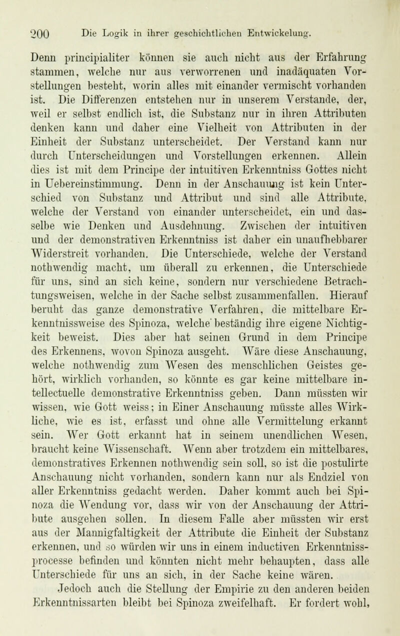 Denn prineipialiter können sie auch nicht aus der Erfahrung stammen, welche nur aus verworrenen und inadäquaten Vor- stellungen besteht, worin alles mit einander vermischt vorhanden ist. Die Differenzen entstehen nur in unserem Verstände, der, weil er selbst endlich ist, die Substanz nur in ihren Attributen denken kann und daher eine Vielheit von Attributen in der Einheit der Substanz unterscheidet. Der Verstand kann nur durch Unterscheidungen und Vorstellungen erkennen. Allein dies ist mit dem Principe der intuitiven Erkenntniss Gottes nicht in Uebereinstimmung. Denn in der Anschauimg ist kein Unter- schied von Substanz und Attribut und sind alle Attribute, welche der Verstand von einander unterscheidet, ein und das- selbe wie Denken und Ausdehnung. Zwischen der intuitiven und der demonstrativen Erkenntniss ist daher ein unaufhebbarer Widerstreit vorhanden. Die Unterschiede, welche der Verstand uothwendig macht, um überall zu erkennen, die Unterschiede für uns, sind an sich keine, sondern nur verschiedene Betrach- tungsweisen, welche in der Sache selbst zusammenfallen. Hierauf beruht das ganze demonstrative Verfahren, die mittelbare Er- kenntnissweise des Spinoza, welche' beständig ihre eigene Nichtig- keit beweist. Dies aber hat seinen Grund in dem Principe des Erkennens, wovon Spinoza ausgeht. Wäre diese Anschauung, welche nothwendig zum Wesen des menschlichen Geistes ge- hört, wirklich vorhanden, so könnte es gar keine mittelbare in- tellectuelle demonstrative Erkenntniss geben. Dann müssten wir wissen, wie Gott weiss; in Einer Anschauung müsste alles Wirk- liche, wie es ist, erfasst und ohne alle Vermittelung erkannt sein. Wer Gott erkannt hat in seinem unendlichen Wesen, braucht keine Wissenschaft. Wenn aber trotzdem ein mittelbares, demonstratives Erkennen nothwendig sein soll, so ist die postulirte Anschauung nicht vorhanden, sondern kann nur als Endziel von aller Erkenntniss gedacht werden. Daher kommt auch bei Spi- noza die Wendung vor, dass wir von der Anschauung der Attri- bute ausgehen sollen. In diesem Falle aber müssten wir erst aus der Mannigfaltigkeit der Attribute die Einheit der Substanz erkennen, und so würden wir uns in einem inductiven Erkenntniss- processe befinden und könnten nicht mehr behaupten, dass alle Unterschiede für uns an sich, in der Sache keine wären. Jedoch auch die Stellung der Empirie zu den anderen beiden Erkenntnissarten bleibt bei Spinoza zweifelhaft. Er fordert wohl,
