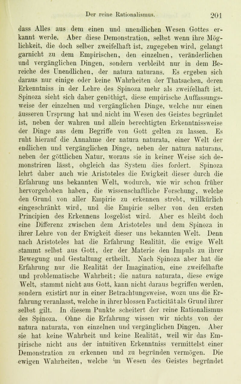 dass Alles aus dem einen und unendlichen Wesen Gottes er- kannt werde. Aber diese Demonstration, selbst wenn ihre Mög- lichkeit, die doch selber zweifelhaft ist, zugegeben wird, gelangt garnicht zu dem Empirischen, den einzelnen, veränderlichen und vergänglichen Dingen, sondern verbleibt nur iii dem Be- reiche des Unendlichen, der natura naturans. Es ergeben sich daraus nur einige oder keine Wahrheiten der Thatsachen, deren Erkenntniss in der Lehre des Spinoza mehr als zweifelhaft ist. Spinoza sieht sich daher genöthigt, diese empirische Auffassungs- weise der einzelnen und vergänglichen Dinge, welche nur einen äusseren Ursprung hat und nicht im Wesen des Geistes begründet ist, neben der wahren und allein berechtigten Erkenntnissweise der Dinge aus dem Begriffe von Gott gelten zu lassen. Es ruht hierauf die Annahme der natura naturata, einer Welt der endlichen und vergänglichen Dinge, neben der natura naturans, neben der göttlichen Natur, woraus sie in keiner Weise sich de- monstriren lässt, obgleich das System dies fordert. Spinoza lehrt daher auch wie Aristoteles die Ewigkeit dieser durch die Erfahrung uns bekannten Welt, wodurch, wie wir schon früher hervorgehoben haben, die wissenschaftliche Forschung, welche den Grund von aller Empirie zu erkennen strebt, willkürlich eingeschränkt wird, und die Empirie selber von den ersten Principien des Erkennens losgelöst wird. Aber es bleibt doch eine Differenz zwischen dem Aristoteles und dem Spinoza in ihrer Lehre von der Ewigkeit dieser uns bekannten Welt. Denn nach Aristoteles hat die Erfahrung Realität, die ewige Welt stammt selbst aus Gott, der der Materie den Impuls zu ihrer Bewegung und Gestaltung ertheilt. Nach Spinoza aber hat die Erfahrung nur die Realität der Imagination, eine zweifelhafte und problematische Wahrheit; die natura naturata, diese ewige Welt, stammt nicht aus Gott, kann nicht daraus begriffen werden, sondern existirt nur in einer Betrachtungsweise, wozu uns die Er- falnung veranlasst, welche in ihrer blossen Facticität als Grund ihrer selbst gilt. In diesem Punkte scheitert der reine Rationalismus des Spinoza. Ohne die Erfahrung wissen wir nichts von der natura naturata, von einzelnen und vergänglichen Dingen. Aber sie hat keine Wahrheit und keine Realität, weil wir das Em- pirische nicht aus der intuitiven Erkenntniss vermittelst einer Demonstration zu erkennen und zu begründen vermögen. Die ewigen Wahrheiten, welche \m Wesen des Geistes begründet