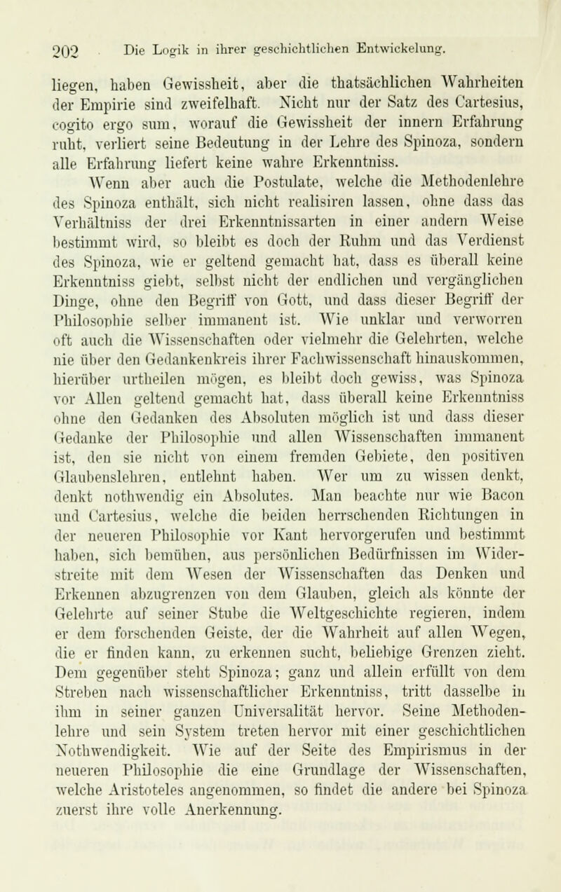 liegen, haben Gewissheit, aber die thatsächlichen Wahrheiten der Empirie sind zweifelhaft. Nicht nur der Satz des Cartesius, cogito ergo sum, worauf die Gewissheit der innern Erfahrung ruht, verliert seine Bedeutung in der Lehre des Spinoza, sondern alle Erfahrung liefert keine wahre Erkenntniss. Wenn aber auch die Postulate, welche die Methodenlehre des Spinoza enthält, sich nicht realisiren lassen, ohne dass das Verhältniss der drei Erkenntnissarten in einer andern Weise bestimmt wird, so bleibt es doch der Ruhm und das Verdienst des Spinoza, wie er geltend gemacht hat, dass es überall keine Erkenntniss giebt, selbst nicht der endlichen und vergänglichen Dinge, ohne den Begriff von Gott, und dass dieser Begriff der Philosophie selber immanent ist. Wie unklar und verworren oft auch die Wissenschaften oder vielmehr die Gelehrten, welche nie über den Gedankenkreis ihrer Fachwissenschaft hinauskommen, hierüber urtheilen mögen, es bleibt doch gewiss, was Spinoza vor Allen geltend gemacht hat, dass überall keine Erkenntniss ohne den Gedanken des Absoluten möglich ist und dass dieser Gedanke der Philosophie und allen Wissenschaften immanent ist, den sie nicht von einem fremden Gebiete, den positiven Glaubenslehren, entlehnt haben. Wer um zu wissen denkt, denkt nothwendig ein Absolutes. Man beachte nur wie Bacon und Cartesius, welche die beiden herrschenden Richtungen in der neueren Philosophie vor Kant hervorgerufen und bestimmt haben, sich bemühen, aus persönlichen Bedürfnissen im Wider- streite mit dem Wesen der Wissenschaften das Denken und Erkennen abzugrenzen von dem Glauben, gleich als könnte der Gelehrte auf seiner Stube die Weltgeschichte regieren, indem er dem forschenden Geiste, der die Wahrheit auf allen AVegen, die er finden kann, zu erkennen sucht, beliebige Grenzen zieht. Dem gegenüber steht Spinoza; ganz und allein erfüllt von dem Streben nach wissenschaftlicher Erkenntniss, tritt dasselbe in ihm in seiner gauzen Universalität hervor. Seine Methoden- lehre und sein System treten hervor mit einer geschichtlichen Notwendigkeit. Wie auf der Seite des Empirismus in der neueren Philosophie die eine Grundlage der Wissenschaften, welche Aristoteles angenommen, so findet die andere bei Spinoza zuerst ihre volle Anerkennung.