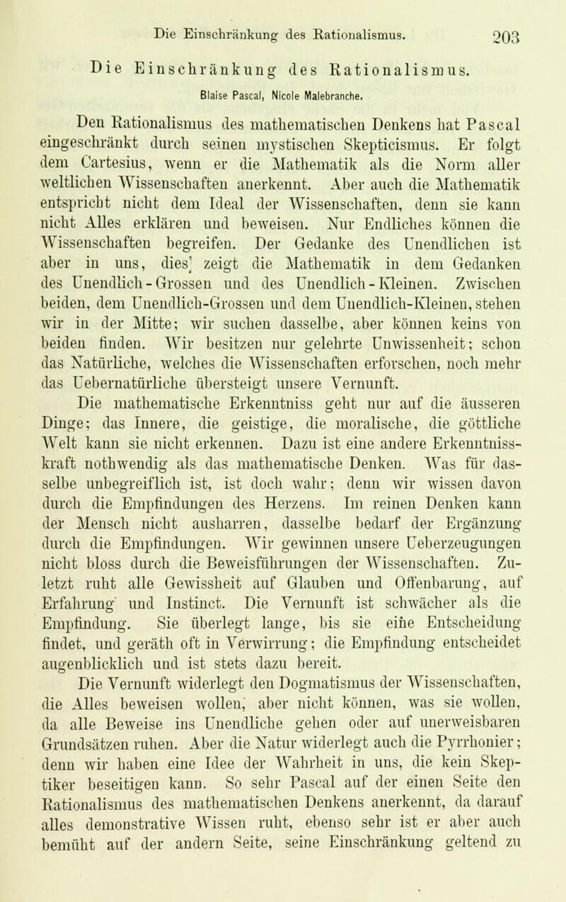 Die Einschränkung des Kationalismus. Blaise Pascal, Nicole Malebranche. Den Rationalismus des mathematischen Denkens hat Pascal eingeschränkt durch seinen mystischen Skepticismus. Er folgt dem Cartesius, wenn er die Mathematik als die Norm aller weltlichen Wissenschaften anerkennt. Aber auch die Mathematik entspricht nicht dem Ideal der Wissenschaften, denn sie kann nicht Alles erklären und beweisen. Nur Endliches können die Wissenschaften begreifen. Der Gedanke des Unendlichen ist aber in uns, dies] zeigt die Mathematik in dem Gedanken des Unendlich - Grossen und des Unendlich - Kleinen. Zwischen beiden, dem Unendlich-Grossen und dem Unendlich-Kleinen, stehen wir in der Mitte; wir suchen dasselbe, aber können keins von beiden finden. Wir besitzen nur gelehrte Unwissenheit; schon das Natürliche, welches die Wissenschaften erforschen, noch mehr das Uebernatürliche übersteigt unsere Vernunft. Die mathematische Erkenntniss geht nur auf die äusseren Dinge; das Innere, die geistige, die moralische, die göttliche Welt kann sie nicht erkennen. Dazu ist eine andere Erkenntniss- kraft nothwendig als das mathematische Denken. Was für das- selbe unbegreiflich ist, ist doch wahr; denn wir wissen davon durch die Empfindungen des Herzens. Im reinen Denken kann der Mensch nicht ausharren, dasselbe bedarf der Ergänzung durch die Empfindungen. Wir gewinnen unsere Ueberzeugungen nicht bloss durch die Beweisführungen der Wissenschaften. Zu- letzt ruht alle Gewissheit auf Glauben und Offenbarung, auf Erfahrung' und Instinct. Die Vernunft ist schwächer als die Empfindung. Sie überlegt lange, bis sie eine Entscheidung findet, und geräth oft in Verwirrung; die Empfindung entscheidet augenblicklich und ist stets dazu bereit. Die Vernunft widerlegt den Dogmatismus der Wissenschaften, die Alles beweisen wollen, aber nicht können, was sie wollen, da alle Beweise ins Unendliche gehen oder auf unerweisbaren Grundsätzen ruhen. Aber die Natur widerlegt auch die Pyrrhonier; denn wir haben eine Idee der Wahrheit in uns, die kein Skep- tiker beseitigen kann. So sehr Pascal auf der einen Seite den Rationalismus des mathematischen Denkens anerkennt, da darauf alles demonstrative Wissen ruht, ebenso sehr ist er aber auch bemüht auf der andern Seite, seine Einschränkung geltend zu