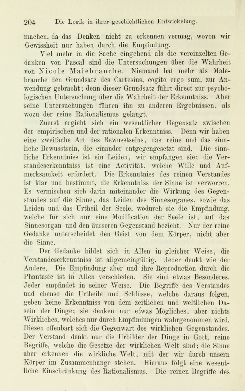 machen, da das Denken nicht zu erkennen vermag, wovon wir Gewissheit nur haben durch die Empfindung. Viel mehr in die Sache eingehend als die vereinzelten Ge- danken von Pascal sind die Untersuchungen über die Wahrheit von Nicole Malebranche. Niemand hat mehr als Male- branche den Grundsatz des Cartesius, cogito ergo sum, zur An- wendung gebracht; denn dieser Grundsatz führt direct zur psycho- logischen Untersuchung über die Wahrheit der Erkenntniss. Aber seine Untersuchungen führen ihn zu anderen Ergebnissen, als wozu der reine Kationalismus gelangt. Zuerst ergiebt sich ein wesentlicher Gegensatz zwischen der empirischen und der rationalen Erkenntniss. Denn wir haben eine zweifache Art des Bewusstseins, das reine uud das sinn- liche Bewusstsein, die einander entgegengesetzt sind. Die sinn- liche Erkenntniss ist ein Leiden, wir empfangen sie; die Ver- standeserkenntniss ist eine Activität, welche Wille und Auf- merksamkeit erfordert. Die Erkenntniss des reinen Verstandes ist klar und bestimmt, die Erkenntniss der Sinne ist verworren. Es vermischen sich darin miteinander die Wirkung des Gegen- standes auf die Sinne, das Leiden des Sinnesorganes, sowie das Leiden und das Urtheil der Seele, wodurch sie die Empfindung, welche für sich nur eine Modification der Seele ist, auf das Sinnesorgan und den äusseren Gegenstand bezieht. Nur der reine Gedanke unterscheidet den Geist von dem Körper, nicht aber die Sinne. Der Gedanke bildet sich in Allen in gleicher Weise, die Verstandeserkenntniss ist allgemeingültig. Jeder denkt wie der Andere. Die Empfindung aber und ihre Keproduction durch die Phantasie ist in Allen verschieden. Sie sind etwas Besonderes. Jeder empfindet in seiner Weise. Die Begriffe des Verstandes und ebenso die Urtheile und Schlüsse, welche daraus folgen, geben keine Erkenntniss von dem zeitlichen und weltlichen Da- sein der Dinge; sie denken nur etwas Mögliches, aber nichts Wirkliches, welches nur durch Empfindungen wahrgenommen wird. Diesen offenbart sich die Gegenwart des wirklichen Gegenstandes. Der Verstand denkt nur die Urbilder der Dinge in Gott, reine Begriffe, welche die Gesetze der wirklichen Welt sind; die Sinne aber erkennen die wirkliche Welt, mit der wir durch unsern Körper im Zusammenhange stehen. Hieraus folgt eine wesent- liche Einschränkung des Rationalismus. Die reinen Begriffe des