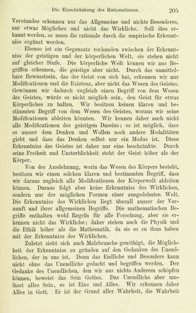 Verstandes erkennen nur das Allgemeine und nichts Besonderes, nur etwas Mögliches und nicht das Wirkliche. Soll dies er- kannt werden, so muss die rationale durch die empirische Erkennt- niss ergänzt werden. Ebenso ist ein Gegensatz vorhanden zwischen der Erkennt- niss der geistigen und der körperlichen Welt, sie stehen nicht auf gleicher Stufe. Die körperliche Welt können wir aus Be- griffen erkennen, die geistige aber nicht. Durch das unmittel- bare Bewusstsein, das der Geist von sich hat, erkennen wir nur Modificationen und die Existenz, aber nicht das Wesen des Geistes. Gewönnen wir dadurch zugleich einen Begriff von dem Wesen des Geistes, würde es nicht möglich sein, den Geist für etwas Körperliches zu halten. Wir besitzen keinen Maren und be- stimmten Begriff von dem Wesen des Geistes, woraus wir seine Modificationen ableiten könnten. Wir kennen daher auch nicht alle Modificationen des geistigen Daseins; es ist möglich, dass es ausser dem Denken und Wollen noch andere Modalitäten giebt und dass das Denken selbst nur ein Modus ist. Diese Erkenntniss des Geistes ist daher nur eine beschränkte. Durch seine Freiheit und Unsterblichkeit steht der Geist höher als der Körper. Von der Ausdehnung, worin das Wesen des Körpers besteht, besitzen wir einen solchen klaren und bestimmten Begriff, dass wir daraus zugleich alle Modificationen der Körperwelt ableiten können. Daraus folgt aber keine Erkenntniss des Wirklichen, sondern nur der möglichen Formen einer ausgedehnten Welt. Die Erkenntniss des Wirklichen liegt überall ausser der Ver- nunft und ihrer allgemeinen Begriffe. Die mathematischen Be- griffe enthalten wohl Regeln für alle Forschung, aber sie er- kennen nicht das Wirkliche; daher stehen auch die Physik und die Ethik höher als die Mathematik, da sie es zu thun haben mit der Erkenntniss des Wirklichen. Zuletzt sieht sich auch Malebranche genöthigt, die Möglich- keit der Erkenntniss zu gründen auf den Gedanken des Unend- lichen, der in uns ist. Denn das Endliche und Besondere kann nicht ohne das Unendliche gedacht und begriffen werden. Der Gedanke des Unendlichen, den wir aus nichts Anderem schöpfen können, beweist das Sein Gottes. Das Unendliche aber um- fasst alles Sein, es ist Eins und Alles. Wir erkennen daher Alles in Gott. Er ist der Grund aller Wahrheit, die Wahrheit