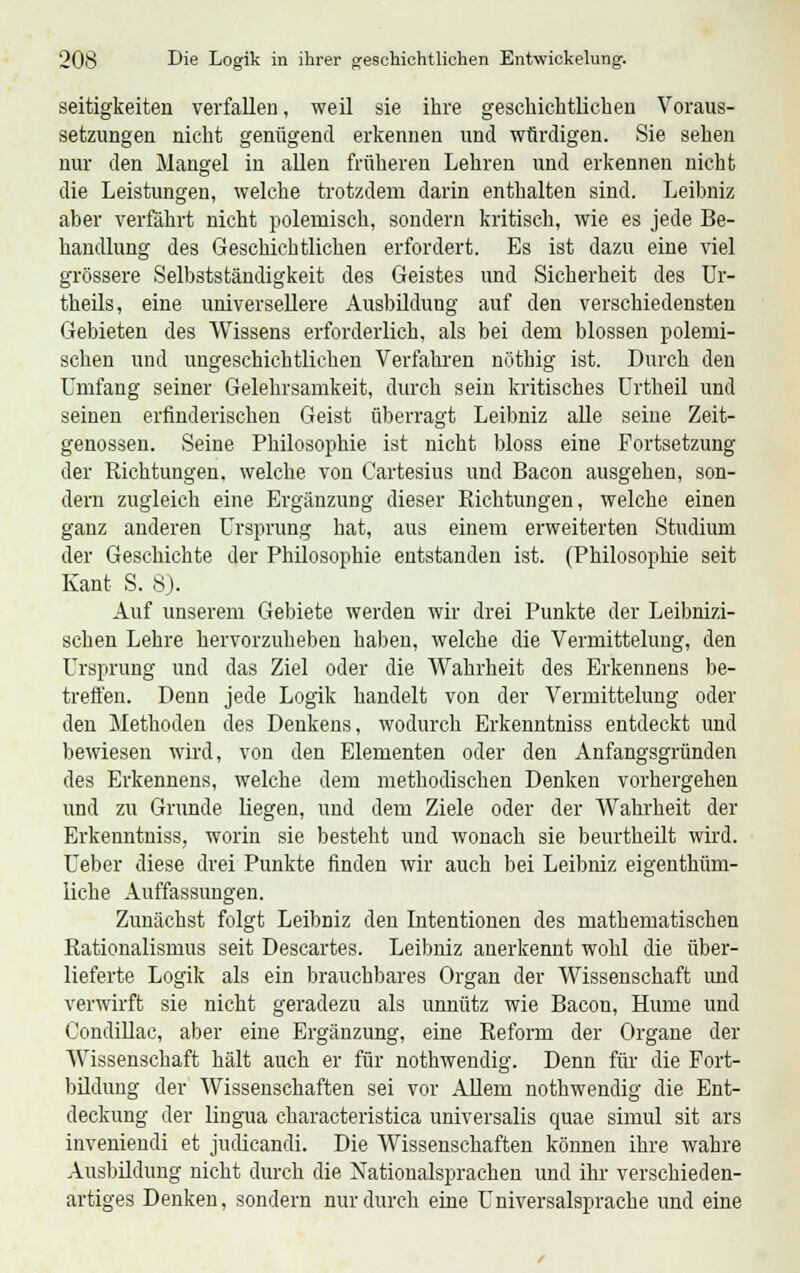 seitigkeiten verfallen, weil sie ihre geschichtlichen Voraus- setzungen nicht genügend erkennen und würdigen. Sie sehen nur den Mangel in allen früheren Lehren und erkennen nicht die Leistungen, welche trotzdem darin enthalten sind. Leibniz aber verfährt nicht polemisch, sondern kritisch, wie es jede Be- handlung des Geschichtlichen erfordert. Es ist dazu eine viel grössere Selbstständigkeit des Geistes und Sicherheit des Ur- theils, eine universellere Ausbildung auf den verschiedensten Gebieten des Wissens erforderlich, als bei dem blossen polemi- schen und ungeschichtlichen Verfahren nöthig ist. Durch den Umfang seiner Gelehrsamkeit, durch sein kritisches Urtheil und seinen erfinderischen Geist überragt Leibniz alle seine Zeit- genossen. Seine Philosophie ist nicht bloss eine Fortsetzung der Richtungen, welche von Cartesius und Bacon ausgehen, son- dern zugleich eine Ergänzung dieser Richtungen, welche einen ganz anderen Ursprung hat, aus einem erweiterten Studium der Geschichte der Philosophie entstanden ist. (Philosophie seit Kant S. 8). Auf unserem Gebiete werden wir drei Punkte der Leibnizi- schen Lehre hervorzuheben haben, welche die Vermittelung, den Ursprung und das Ziel oder die Wahrheit des Erkennens be- treffen. Denn jede Logik handelt von der Vermittelung oder den Methoden des Denkens, wodurch Erkenntniss entdeckt und bewiesen wird, von den Elementen oder den Anfangsgründen des Erkennens, welche dem methodischen Denken vorhergehen und zu Grunde liegen, und dem Ziele oder der Wahrheit der Erkenntniss, worin sie besteht und wonach sie beurtheilt wird. Ueber diese drei Punkte finden wir auch bei Leibniz eigenthüm- liche Auffassungen. Zunächst folgt Leibniz den Intentionen des mathematischen Rationalismus seit Descartes. Leibniz anerkennt wohl die über- lieferte Logik als ein brauchbares Organ der Wissenschaft und verwirft sie nicht geradezu als unnütz wie Bacon, Hume und Condillac, aber eine Ergänzung, eine Reform der Organe der Wissenschaft hält auch er für nothwendig. Denn für die Fort- bildung der Wissenschaften sei vor Allem nothwendig die Ent- deckung der lingua characteristica universalis quae simul sit ars inveniendi et judicandi. Die Wissenschaften können ihre wahre Ausbildung nicht durch die Nationalsprachen und ihr verschieden- artiges Denken, sondern nur durch eine Universalsprache und eine