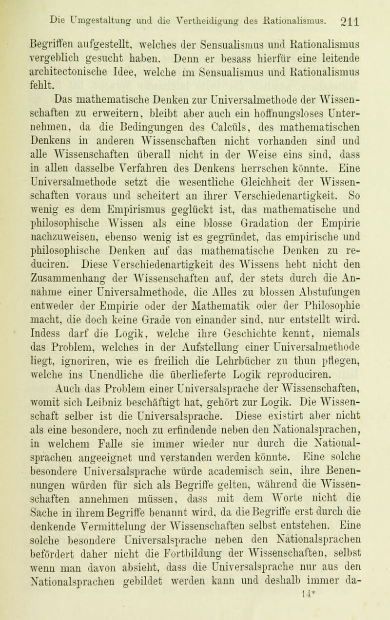 Begriffen aufgestellt, welches der Sensualismus und Kationalismus vergeblich gesucht haben. Denn er besass hierfür eine leitende architectonische Idee, welche im Sensualismus und Rationalismus fehlt. Das mathematische Denken zur Universalmethode der Wissen- schaften zu erweitern, bleibt aber auch ein hoffnungsloses Unter- nehmen, da die Bedingungen des Calcüls, des mathematischen Denkens in anderen Wissenschaften nicht vorhanden sind und alle Wissenschaften überall nicht in der Weise eins sind, dass in allen dasselbe Verfahren des Denkens herrschen könnte. Eine Universalmethode setzt die wesentliche Gleichheit der Wissen- schaften voraus und scheitert an ihrer Verschiedenartigkeit. So wenig es dem Empirismus geglückt ist, das mathematische und philosophische Wissen als eine blosse Gradation der Empirie nachzuweisen, ebenso wenig ist es gegründet, das empirische und philosophische Denken auf das mathematische Denken zu re- duciren. Diese Verschiedenartigkeit des Wissens hebt nicht den Zusammenhang der Wissenschaften auf, der stets durch die An- nahme einer Universalmethode, die Alles zu blossen Abstufungen entweder der Empirie oder der Mathematik oder der Philosophie macht, die doch keine Grade von einander sind, nur entstellt wird. Indess darf die Logik, welche ihre Geschichte kennt, niemals das Problem, welches in der Aufstellung einer Universalmethode liegt, ignoriren, wie es freilich die Lehrbücher zu thun pflegen, welche ins Unendliche die überlieferte Logik reproduciren. Auch das Problem einer Universalsprache der Wissenschaften, womit sich Leibniz beschäftigt hat, gehört zur Logik. Die Wissen- schaft selber ist die Universalsprache. Diese existirt aber nicht als eine besondere, noch zu erfindende neben den Nationalsprachen, in welchem Falle sie immer wieder nur durch die National- sprachen angeeignet und verstanden werden könnte. Eine solche besondere Universalsprache würde academisch sein, ihre Benen- nungen würden für sich als Begriffe gelten, während die Wissen- schaften annehmen müssen, dass mit dem Worte nicht die Sache in ihrem Begriffe benannt wird, da die Begriffe erst durch die denkende Vermittelung der Wissenschaften selbst entstehen. Eine solche besondere Universalsprache neben den Nationalsprachen befördert daher nicht die Fortbildung der Wissenschaften, selbst wenn man davon absieht, dass die Universalsprache nur aus den Nationalsprachen gebildet werden kann und deshalb immer da- 14*