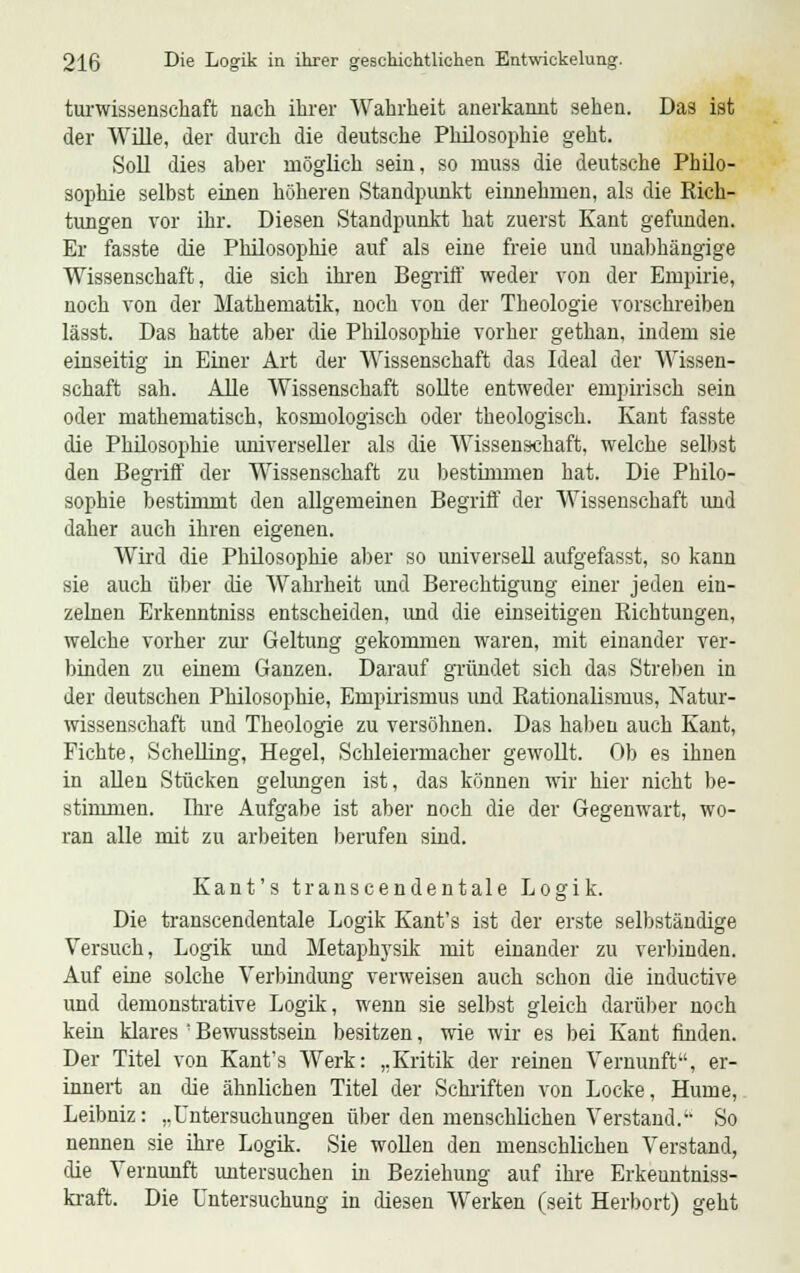turwissenschaft nach ihrer Wahrheit anerkannt sehen. Das ist der Wille, der durch die deutsche Philosophie geht. Soll dies aber möglich sein, so muss die deutsche Philo- sophie selbst einen höheren Standpunkt einnehmen, als die Rich- tungen vor ihr. Diesen Standpunkt hat zuerst Kant gefunden. Er fasste die Philosophie auf als eine freie und unabhängige Wissenschaft, die sich ihren Begriff weder von der Empirie, noch von der Mathematik, noch von der Theologie vorschreiben lässt. Das hatte aber die Philosophie vorher gethan, indem sie einseitig in Einer Art der Wissenschaft das Ideal der Wissen- schaft sah. Alle Wissenschaft sollte entweder empirisch sein oder mathematisch, kosmologisch oder theologisch. Kant fasste die Philosophie universeller als die Wissenschaft, welche selbst den Begriff der Wissenschaft zu bestimmen hat. Die Philo- sophie bestimmt den allgemeinen Begriff der Wissenschaft und daher auch ihren eigenen. Wird die Philosophie aber so universell aufgefasst, so kann sie auch über die Wahrheit und Berechtigung einer jeden ein- zelnen Erkenntniss entscheiden, imd die einseitigen Richtungen, welche vorher zur Geltung gekommen waren, mit einander ver- binden zu einem Ganzen. Darauf gründet sich das Streben in der deutschen Philosophie, Empirismus und Rationalismus, Natur- wissenschaft und Theologie zu versöhnen. Das haben auch Kant, Fichte, Schelling, Hegel, Schleiermacher gewollt. Ob es ihnen in allen Stücken gelungen ist, das können wir hier nicht be- stimmen. Ihre Aufgabe ist aber noch die der Gegenwart, wo- ran alle mit zu arbeiten berufen sind. Kant's transcendentale Logik. Die transcendentale Logik Kant's ist der erste selbständige Versuch, Logik und Metaphysik mit einander zu verbinden. Auf eine solche Verbindung verweisen auch schon die inductive und demonstrative Logik, wenn sie selbst gleich darüber noch kein klares ' Bewusstsein besitzen, wie wir es bei Kant finden. Der Titel von Kant's Werk: „Kritik der reinen Vernunft, er- innert an die ähnlichen Titel der Schriften von Locke, Hume, Leibniz: ..Untersuchungen über den menschlichen Verstand. So nennen sie ihre Logik. Sie wollen den menschlichen Verstand, die Vernunft untersuchen in Beziehung auf ihre Erkeuntniss- kraft. Die Untersuchung in diesen Werken (seit Herbort) geht