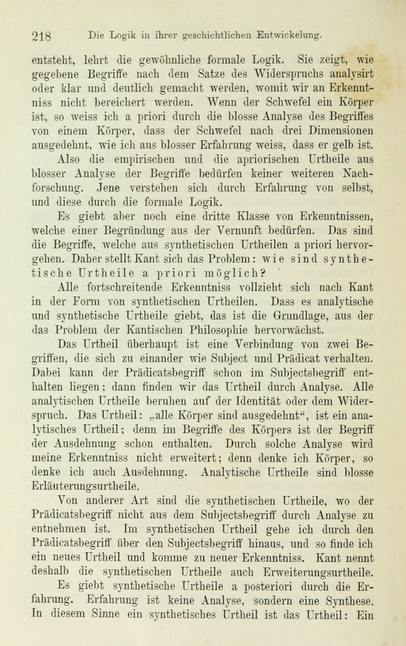 entsteht, lehrt die gewöhnliche formale Logik. Sie zeigt, wie gegebene Begriffe nach dem Satze des Widerspruchs analysirt oder klar und deutlich gemacht werden, womit wir an Erkennt- niss nicht bereichert werden. Wenn der Schwefel ein Körper ist, so weiss ich a priori durch die blosse Analyse des Begriffes von einem Körper, dass der Schwefel nach drei Dimensionen ausgedehnt, wie ich aus blosser Erfahrung weiss, dass er gelb ist. Also die empirischen uud die apriorischen Urtheile aus blosser Analyse der Begriffe bedürfen keiner weiteren Nach- forschung. Jene verstehen sich durch Erfahrung von selbst, und diese durch die formale Logik. Es giebt aber noch eine dritte Klasse von Erkenntnissen, welche einer Begründung aus der Vernunft bedürfen. Das sind die Begriffe, welche aus synthetischen Urtheilen a priori hervor- gehen. Daher stellt Kant sich das Problem: wie sind synthe- tische Urtheile a priori möglich? Alle fortschreitende Erkenntniss vollzieht sich nach Kant in der Form von synthetischen Urtheilen. Dass es analytische und synthetische Urtheile giebt, das ist die Grundlage, aus der das Problem der Kantischen Philosophie hervorwächst. Das Urtheil überhaupt ist eine Verbindung von zwei Be- griffen, die sich zu einander wie Subject und Prädicat verhalten. Dabei kann der Prädicatsbegriff schon im Subjectsbegriff ent- halten liegen; dann finden wir das Urtheil durch Analyse. Alle analytischen Urtheile beruhen auf der Identität oder dem Wider- spruch. Das Urtheil: ..alle Körper sind ausgedehnt, ist ein ana- lytisches Urtheil; denn im Begriffe des Körpers ist der Begriff der Ausdehnung schon enthalten. Durch solche Analyse wird meine Erkenntniss nicht erweitert; denn denke ich Körper, so denke ich auch Ausdehnung. Analytische Urtheile sind blosse Erläuterungsurtheile. Von anderer Art sind die synthetischen Urtheile, wo der Prädicatsbegriff nicht aus dem Subjectsbegriff durch Analyse zu entnehmen ist. Im synthetischen Urtheil gehe ich durch den Prädicatsbegriff über den Subjectsbegriff hinaus, und so finde ich ein neues Urtheil und komme zu neuer Erkenntniss. Kant nennt deshalb die synthetischen Urtheile auch Erweiterungsurtheile. Es giebt synthetische Urtheile a posteriori durch die Er- fahrung. Erfahrung ist keine Analyse, sondern eine Synthese. In diesem Sinne ein synthetisches Urtheil ist das Urtheil: Ein