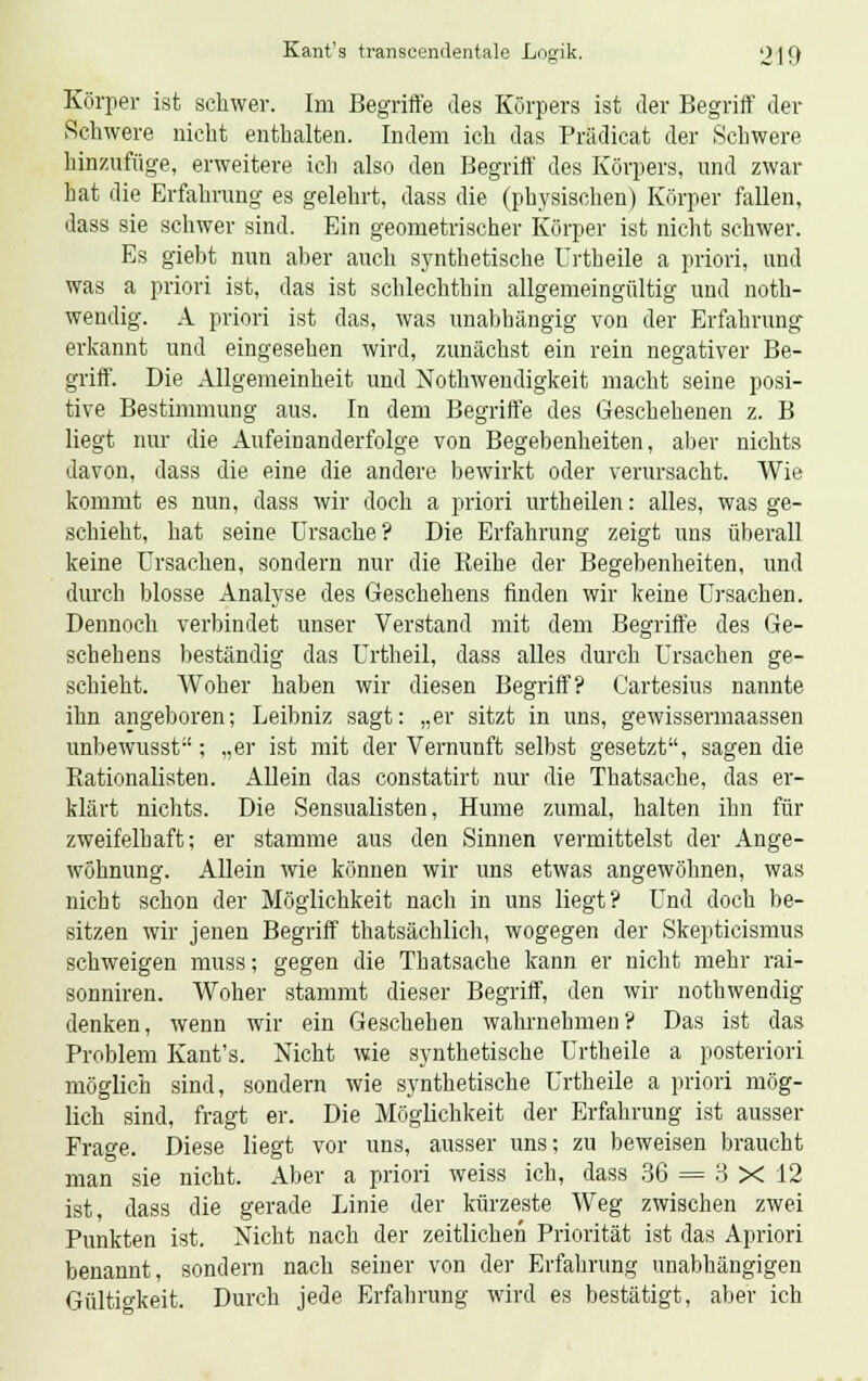 Körper ist schwer. Im Begriffe des Körpers ist der Begriff der Schwere nicht enthalten. Indem ich das Prädicat der Schwere hinzufüge, erweitere ich also den Begriff des Körpers, und zwar hat die Erfahrung es gelehrt, dass die (physischen) Körper fallen, dass sie schwer sind. Ein geometrischer Körper ist nicht schwer. Es giebt nun aber auch synthetische Urtbeile a priori, und was a priori ist, das ist schlechthin allgemeingültig und noth- wendig. A priori ist das, was unabhängig von der Erfahrung erkannt und eingesehen wird, zunächst ein rein negativer Be- griff. Die Allgemeinheit und Notwendigkeit macht seine posi- tive Bestimmung aus. In dem Begriffe des Geschehenen z. B liegt nur die Aufeinanderfolge von Begebenheiten, aber nichts davon, dass die eine die andere bewirkt oder verursacht. Wie kommt es nun, dass wir doch a priori urtheilen: alles, was ge- schieht, hat seine Ursache? Die Erfahrung zeigt uns überall keine Ursachen, sondern nur die Reihe der Begebenheiten, und durch blosse Analyse des Geschehens finden wir keine Ursachen. Dennoch verbindet unser Verstand mit dem Begriffe des Ge- schehens beständig das Urtheil, dass alles durch Ursachen ge- schieht. Woher haben wir diesen Begriff? Cartesius nannte ihn angeboren; Leibniz sagt: „er sitzt in uns, gewissermaassen unbewusst; „er ist mit der Vernunft selbst gesetzt, sagen die Rationalisten. Allein das constatirt nur die Thatsache, das er- klärt nichts. Die Sensualisten, Hume zumal, halten ihn für zweifelhaft; er stamme aus den Sinnen vermittelst der Ange- wöhnung. Allein wie können wir uns etwas angewöhnen, was nicht schon der Möglichkeit nach in uns liegt? Und doch be- sitzen wir jenen Begriff thatsächlich, wogegen der Skepticismus schweigen muss; gegen die Thatsache kann er nicht mehr rai- sonniren. Woher stammt dieser Begriff, den wir nothwendig denken, wenn wir ein Geschehen wahrnehmen? Das ist das Problem Kant's. Nicht wie synthetische Urtbeile a posteriori möglich sind, sondern wie synthetische Urtbeile a priori mög- lich sind, fragt er. Die Möglichkeit der Erfahrung ist ausser Frage. Diese liegt vor uns, ausser uns; zu beweisen braucht man sie nicht. Aber a priori weiss ich, dass 36 = 3 X 12 ist, dass die gerade Linie der kürzeste Weg zwischen zwei Punkten ist. Nicht nach der zeitlichen Priorität ist das Apriori benannt, sondern nach seiner von der Erfahrung unabhängigen Gültigkeit. Durch jede Erfahrung wird es bestätigt, aber ich