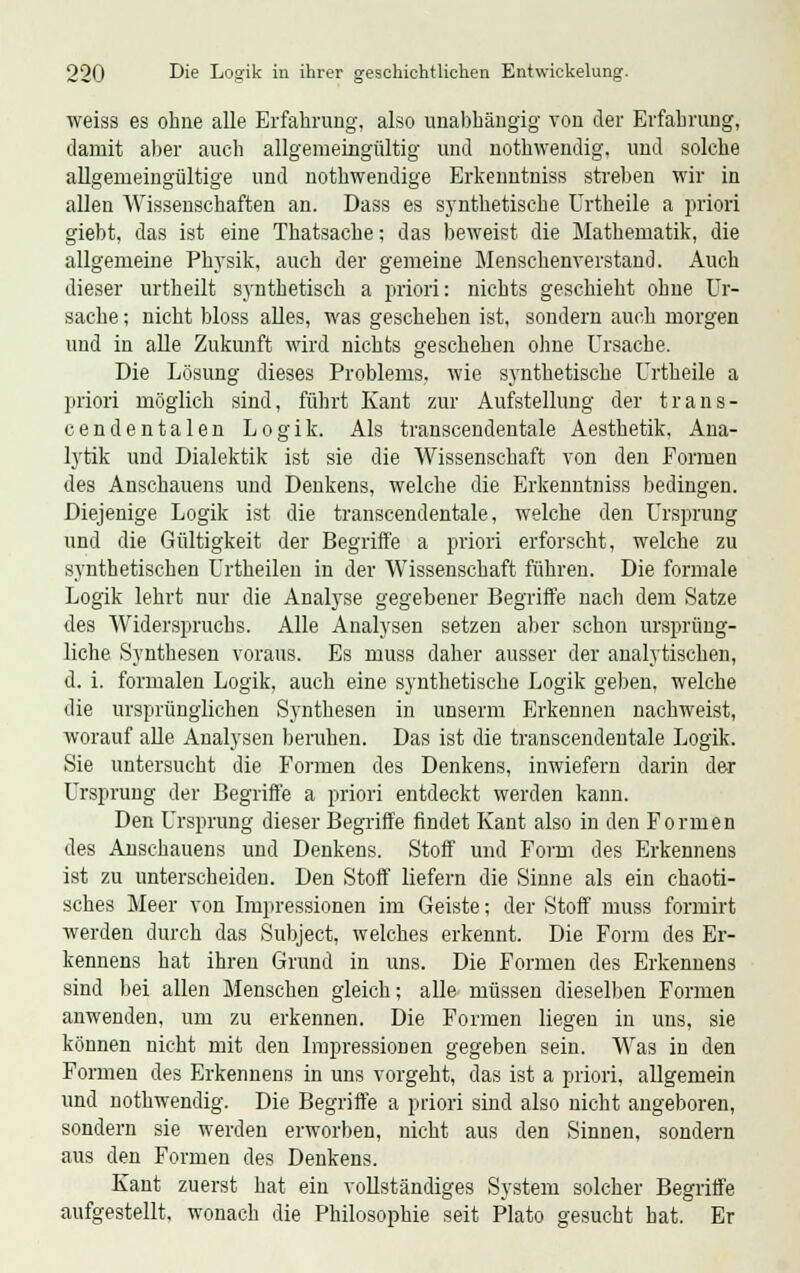 weiss es ohne alle Erfahrung, also unabhängig von der Erfahrung, damit aber auch allgemeingültig und nothwendig, und solche allgemeingültige und nothwendige Erkenntniss streben wir in allen Wissenschaften an. Dass es synthetische Urtheile a priori giebt, das ist eine Thatsache; das beweist die Mathematik, die allgemeine Physik, auch der gemeine Menschenverstand. Auch dieser urtheilt synthetisch a priori: nichts geschieht ohne Ur- sache ; nicht bloss alles, was geschehen ist, sondern auch morgen und in alle Zukunft wird nichts geschehen ohne Ursache. Die Lösung dieses Problems, wie synthetische Urtheile a priori möglich sind, führt Kant zur Aufstellung der trans- cendentalen Logik. Als transcendentale Aesthetik, Ana- lytik und Dialektik ist sie die Wissenschaft von den Formen des Anschauens und Denkens, welche die Erkenntniss bedingen. Diejenige Logik ist die transcendentale, welche den Ursprung und die Gültigkeit der Begriffe a priori erforscht, welche zu synthetischen Urtheilen in der Wissenschaft führen. Die formale Logik lehrt nur die Analyse gegebener Begriffe nach dem Satze des Widerspruchs. Alle Analysen setzen aber schon ursprüng- liche Synthesen voraus. Es muss daher ausser der analytischen, d. i. formalen Logik, auch eine synthetische Logik geben, welche die ursprünglichen Synthesen in unserm Erkennen nachweist, worauf alle Analysen beruhen. Das ist die transcendentale Logik. Sie untersucht die Formen des Denkens, inwiefern darin der Ursprung der Begriffe a priori entdeckt werden kann. Den Ursprung dieser Begriffe findet Kant also in den Formen des Anschauens und Denkens. Stoff und Form des Erkennens ist zu unterscheiden. Den Stoff liefern die Sinne als ein chaoti- sches Meer von Impressionen im Geiste; der Stoff muss formirt werden durch das Subject, welches erkennt. Die Form des Er- kennens hat ihren Grund in uns. Die Formen des Erkennens sind bei allen Menschen gleich; alle müssen dieselben Formen anwenden, um zu erkennen. Die Formen liegen in uns, sie können nicht mit den Impressionen gegeben sein. Was in den Formen des Erkennens in uns vorgeht, das ist a priori, allgemein und nothwendig. Die Begriffe a priori sind also nicht angeboren, sondern sie werden erworben, nicht aus den Sinnen, sondern aus den Formen des Denkens. Kant zuerst hat ein vollständiges System solcher Begriffe aufgestellt, wonach die Philosophie seit Plato gesucht hat. Er