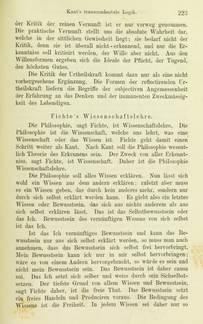 der Kritik der reinen Vernunft ist er nur vorweg genommen. Die praktische Vernunft stellt uns die absolute Wahrheit dar, welche in der sittlichen Gewissheit liegt; sie bedarf nicht der Kritik, denn sie ist überall nicht-erkennend, und nur die Er- kenntniss soll kritisirt werden, der Wille aber nicht. Aus den Willensformen ergeben sich die Ideale der Pflicht, der Tugend, des höchsten Gutes. Die Kritik der Urtheilskraft kommt dazu nur als eine nicht vorhergesehene Ergänzung. Die Formen der refiectirenden Ur- theilskraft liefern die Begriffe der aubjectiven Angemessenheit der Erfahrung au das Denken und der immanenten Zweckmässig- keit des Lebendigen. Fichte's Wissenschaftslehre. Die Philosophie, sagt Fichte, ist Wissenschaftslehre. Die Philosophie ist die Wissenschaft, welche uns lehrt, was eine Wissenschaft oder das Wissen ist. Fichte geht damit einen Schritt weiter als Kant. Nach Kant soll die Philosophie wesent- lich Theorie des Erkennens sein. Der Zweck von aller Erkennt- niss, sagt Fichte, ist Wissenschaft. Daher ist die Philosophie Wissenschaftslehre. Die Philosophie soll alles Wissen erklären. Nun lässt sich wohl ein Wissen aus dem andern erklären; zuletzt aber muss es ein Wissen geben, das durch kein anderes mehr, sondern nur durch sich selbst erklärt werden kann. Es giebt also ein letztes Wissen oder Bewusstsein, das sich aus nichts anderem als aus sich selbst erklären lässt. Das ist das Selbstbewusstsein oder das Ich. Bewusstsein des vernünftigen Wesens von sich selbst ist das Ich. Ist das Ich vernünftiges Bewusstsein und kann das Be- wusstsein nur aus sich selbst erklärt werden, so muss man auch annehmen, dass das Bewusstsein sich selbst frei hervorbringt. Mein Bewusstsein kann ich nur in mir selbst hervorbringen; wäre es von einem Andern hervorgebracht, so würde es sein und nicht mein Bewusstsein sein. Das Bewusstsein ist daher causa sui. Das Ich setzt sich selber und weiss durch sein Sichselbst- setzen. Der tiefste Grund von allem Wissen und Bewusstsein, sagt Fichte daher, ist die freie That. Das Bewusstsein setzt ein freies Handeln und Produciren voraus. Die Bedingung des Wissens ist die Freiheit. In jedem Wissen sei daher nur so