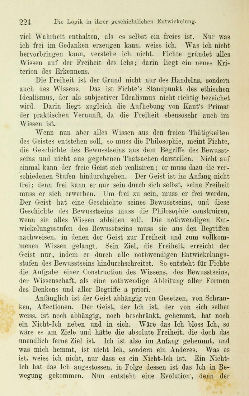 viel Wahrheit enthalten, als es seihst ein freies ist. Nur was ich frei im Gedanken erzeugen kann, weiss ich. Was ich nicht hervorbringen kann, verstehe ich nicht. Fichte gründet alles Wissen auf der Freiheit des Ichs; darin liegt ein neues Kri- terion des Erkennens. Die Freiheit ist der Grund nicht nur des Handelns, sondern auch des Wissens. Das ist Fichte's Standpunkt des ethischen Idealismus, der als subjectiver Idealismus nicht richtig bezeichet wird. Darin liegt zugleich die Aufhebung von Kaufs Primat der praktischen Vernunft, da die Freiheit ebensosehr auch im Wissen ist. Wenn nun aber alles Wissen aus den freien Thätigkeiten des Geistes entstehen soll, so muss die Philosophie, meint Fichte, die Geschichte des Bewusstseins aus dem Begriffe des Bewusst- seins und nicht aus gegebenen Thatsachen darstellen. Nicht auf einmal kann der freie Geist sich realisiren; er muss dazu die ver- schiedenen Stufen hindurchgehen. Der Geist ist im Anfang nicht frei; denn frei kann er nur sein durch sich selbst, seine Freiheit muss er sich erwerben. Um frei zu sein, muss er frei werden. Der Geist hat eine Geschichte seines Bewusstseins, und diese Geschichte des Bewusstseins muss die Philosophie construiren, wenn sie alles Wissen ableiten soll. Die nothwendigen Ent- wickelungsstufen des Bewusstseins muss sie aus den Begriffen nachweisen, in denen der Geist zur Freiheit und zum vollkom- menen Wissen gelangt. Sein Ziel, die Freiheit, erreicht der Geist nur, indem er durch alle nothwendigen Entwickelungs- stufen des Bewusstseins hindurchschreitet. So entsteht für Fichte die Aufgabe einer Construction des Wissens, des Bewusstseins, der Wissenschaft, als eine nothwendige Ableitung aller Formen des Denkens und aller Begriffe a priori. Anfänglich ist der Geist abhängig von Gesetzen, von Schran- ken, Affectionen. Der Geist, der Ich ist, der von sich selber weiss, ist noch abhängig, noch beschränkt, gehemmt, hat noch ein Nicht-Ich neben und in sich. Wäre das Ich bloss Ich, so wäre es am Ziele und hätte die absolute Freiheit, die doch das unendlich ferne Ziel ist. Ich ist also im Anfang gehemmt, und was mich hemmt, ist nicht Ich, sondern ein Anderes. Was es ist, weiss ich nicht, nur dass es ein Nicht-Ich ist. Ein Nicht- Ich hat das Ich angestossen, in Folge dessen ist das Ich in Be- wegung gekommen. Nun entsteht eine Evolution, denn der