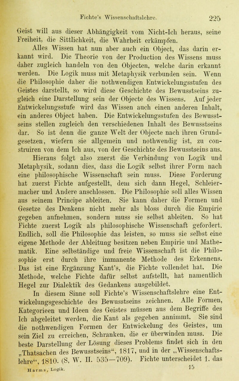 Geist will aus dieser Abhängigkeit vom Nicht-Ich heraus, seine Freiheit, die Sittlichkeit, die Wahrheit erkämpfen. Alles Wissen hat nun aber auch ein Object, das darin er- kannt wird. Die Theorie von der Production des Wissens muss daher zugleich handeln von den Objecten, welche darin erkannt werden. Die Logik muss mit Metaphysik verbunden sein. Wenn die Philosophie daher die notwendigen Entwickelungsstufen des Geistes darstellt, so wird diese Geschichte des Bewusstseins zu- gleich eine Darstellung sein der Objecte des Wissens. Auf jeder Entwicklungsstufe wird das Wissen auch einen anderen Inhalt, ein anderes Object haben. Die Entwickelungsstufen des Bewusst- seins stellen zugleich den verschiedenen Inhalt des Bewusstseins dar. So ist denn die ganze Welt der Objecte nach ihren Grund- gesetzen, wiefern sie allgemein und nothwendig ist, zu con- struiren von dem Ich aus, von der Geschichte des Bewusstseins aus. Hieraus folgt also zuerst die Verbindung von Logik und Metaplrysik, sodann dies, dass die Logik selbst ihrer Form nach eine philosophische Wissenschaft sein muss. Diese Forderung hat zuerst Fichte aufgestellt, dem sich dann Hegel, Schleier- macher und Andere anschlössen. Die Philosophie soll alles Wissen aus seinem Principe ableiten. Sie kann daher die Formen und Gesetze des Denkens nicht mehr als bloss durch die Empirie gegeben aufnehmen, sondern muss sie selbst ableiten. So hat Fichte zuerst Logik als philosophische Wissenschaft gefordert. Endlich, soll die Philosophie das leisten, so muss sie selbst eine eigene Methode der Ableitung besitzen neben Empirie und Mathe- matik. Eine selbständige und freie Wissenschaft ist die Philo- sophie erst durch ihre immanente Methode des Erkennens. Das ist eine Ergänzung Kant's, die Fichte vollendet hat. Die Methode, welche Fichte dafür selbst aufstellt, hat namentlich Hegel zur Dialektik des Gedankens ausgebildet. In diesem Sinne soll Fichte's Wissenschaftslehre eine Ent- wickelungsgeschichte des Bewusstseins zeichnen. Alle Formen, Kategorieen und Ideen des Geistes müssen aus dem Begriffe des Ich abgeleitet werden, die Kant als gegeben annimmt. Sie sind die notwendigen Formen der Entwickelung des Geistes, um sein Ziel zu erreichen, Schranken, die er überwinden muss. Die beste Darstellung der Lösung dieses Problems findet sich in den „Thatsachen des Bewusstseins, 1817, und in der „Wissenschafts- lehre 1810. (S, W. IL 535—709). Fichte unterscheidet 1. das Harms, Logik,
