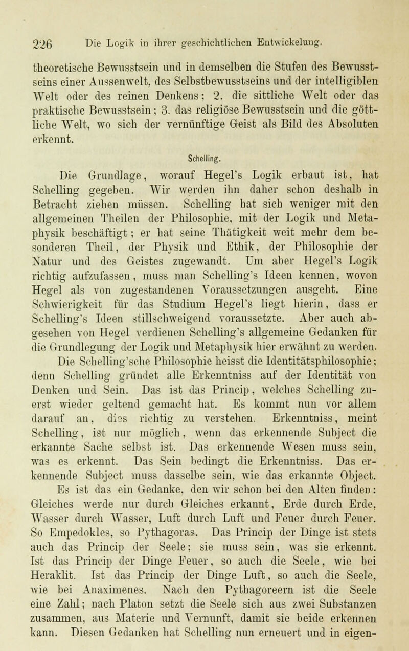 theoretische Bewusstsein und in demselben die Stufen des Bewusst- seins einer Aussenwelt, des Selbstbewusstseins und der intelligiblen Welt oder des reinen Denkens; 2. die sittliche Welt oder das praktische Bewusstsein; 3. das religiöse Bewusstsein und die gött- liche Welt, wo sich der vernünftige Geist als Bild des Absoluten erkennt. Schelling. Die Grundlage, worauf Hegel's Logik erbaut ist, hat Schelling gegeben. Wir werden ihn daher schon deshalb in Betracht ziehen müssen. Schelling bat sich weniger mit den allgemeinen Theilen der Philosophie, mit der Logik und Meta- physik beschäftigt; er hat seine Thätigkeit weit mehr dem be- sonderen Theil, der Physik und Ethik, der Philosophie der Natur und des Geistes zugewandt. Um aber Hegel's Logik richtig aufzufassen, muss man Schelling's Ideen kennen, wovon Hegel als von zugestandenen Voraussetzungen ausgeht. Eine Schwierigkeit für das Studium Hegel's liegt hierin, dass er Schelling's Ideen stillschweigend voraussetzte. Aber auch ab- gesehen von Hegel verdienen Schelling's allgemeine Gedanken für die Grundlegung der Logik und Metaphysik hier erwähnt zu werden. Die Schelling'sche Philosophie heisst die Identitätsphilosophie; denn Schelling gründet alle Erkenntniss auf der Identität von Denken und Sein. Das ist das Princip, welches Schelling zu- erst wieder geltend gemacht hat. Es kommt nun vor allem darauf an, di?s richtig zu verstehen. Erkenntniss, meint Schelling, ist nur möglich, wenn das erkennende Subject die erkannte Sache selbst ist. Das erkennende Wesen muss sein, was es erkennt. Das Sein bedingt die Erkenntniss. Das er- kennende Subject muss dasselbe sein, wie das erkannte Object. Es ist das ein Gedanke, den wir schon bei den Alten finden: Gleiches werde nur durch Gleiches erkannt, Erde durch Erde, Wasser durch Wasser, Luft durch Luft und Feuer durch Feuer. So Empedokles, so Pythagoras. Das Princip der Dinge ist stets auch das Princip der Seele; sie muss sein, was sie erkennt. Ist das Princip der Dinge Feuer, so auch die Seele, wie bei Heraklit. Ist das Princip der Dinge Luft, so auch die Seele, wie bei Anaximenes. Nach den Pythagoreern ist die Seele eine Zahl; nach Piaton setzt die Seele sich aus zwei Substanzen zusammen, aus Materie und Vernunft, damit sie beide erkennen kann. Diesen Gedanken hat Schelling nun erneuert und in eigen-
