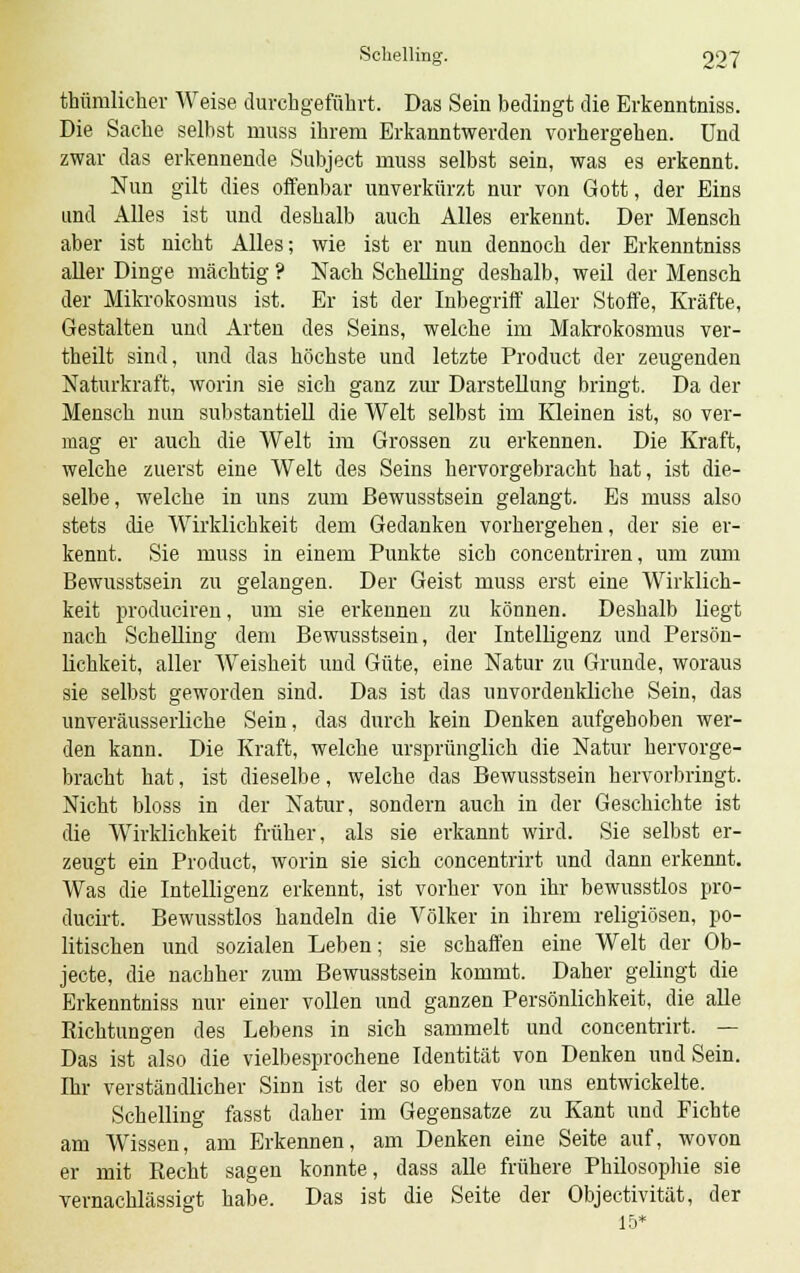thümlieher Weise durchgeführt. Das Sein bedingt die Erkenntniss. Die Sache seihst muss ihrem Erkanntwerden vorhergehen. Und zwar das erkennende Subject muss selbst sein, was es erkennt. Nun gilt dies offenbar unverkürzt nur von Gott, der Eins und Alles ist und deshalb auch Alles erkennt. Der Mensch aber ist nicht Alles; wie ist er nun dennoch der Erkenntniss aller Dinge mächtig ? Nach Schelling deshalb, weil der Mensch der Mikrokosmus ist. Er ist der Inbegriff aller Stoffe, Kräfte, Gestalten und Arten des Seins, welche im Makrokosmus ver- theilt sind, und das höchste und letzte Product der zeugenden Naturkraft, worin sie sich ganz zur Darstellung bringt. Da der Mensch nun substantiell die Welt selbst im Kleinen ist, so ver- mag er auch die Welt im Grossen zu erkennen. Die Kraft, welche zuerst eine Welt des Seins hervorgebracht hat, ist die- selbe, welche in uns zum ßewusstsein gelangt. Es muss also stets die Wirklichkeit dem Gedanken vorhergehen, der sie er- kennt. Sie muss in einem Punkte sich concentriren, um zum ßewusstsein zu gelangen. Der Geist muss erst eine Wirklich- keit produciren, um sie erkennen zu können. Deshalb liegt nach Schelling dem ßewusstsein, der Intelligenz und Persön- lichkeit, aller Weisheit und Güte, eine Natur zu Grunde, woraus sie selbst geworden sind. Das ist das unvordenkliche Sein, das unveräusserliche Sein, das durch kein Denken aufgehoben wer- den kann. Die Kraft, welche ursprünglich die Natur hervorge- bracht hat, ist dieselbe, welche das ßewusstsein hervorbringt. Nicht bloss in der Natur, sondern auch in der Geschichte ist die Wirklichkeit früher, als sie erkannt wird. Sie selbst er- zeugt ein Product, worin sie sich concentrirt und dann erkennt. Was die Intelligenz erkennt, ist vorher von ihr bewusstlos pro- ducirt. Bewusstlos handeln die Völker in ihrem religiösen, po- litischen und sozialen Leben; sie schaffen eine Welt der Ob- jecte, die nachher zum ßewusstsein kommt. Daher gelingt die Erkenntniss nur einer vollen und ganzen Persönlichkeit, die alle Richtungen des Lebens in sich sammelt und concentrirt. — Das ist also die vielbesprochene Identität von Denken und Sein. Ihr verständlicher Sinn ist der so eben von uns entwickelte. Schelling fasst daher im Gegensatze zu Kant und Fichte am Wissen, am Erkennen, am Denken eine Seite auf, wovon er mit Recht sagen konnte, dass alle frühere Philosophie sie vernachlässigt habe. Das ist die Seite der Objectivität, der 15*