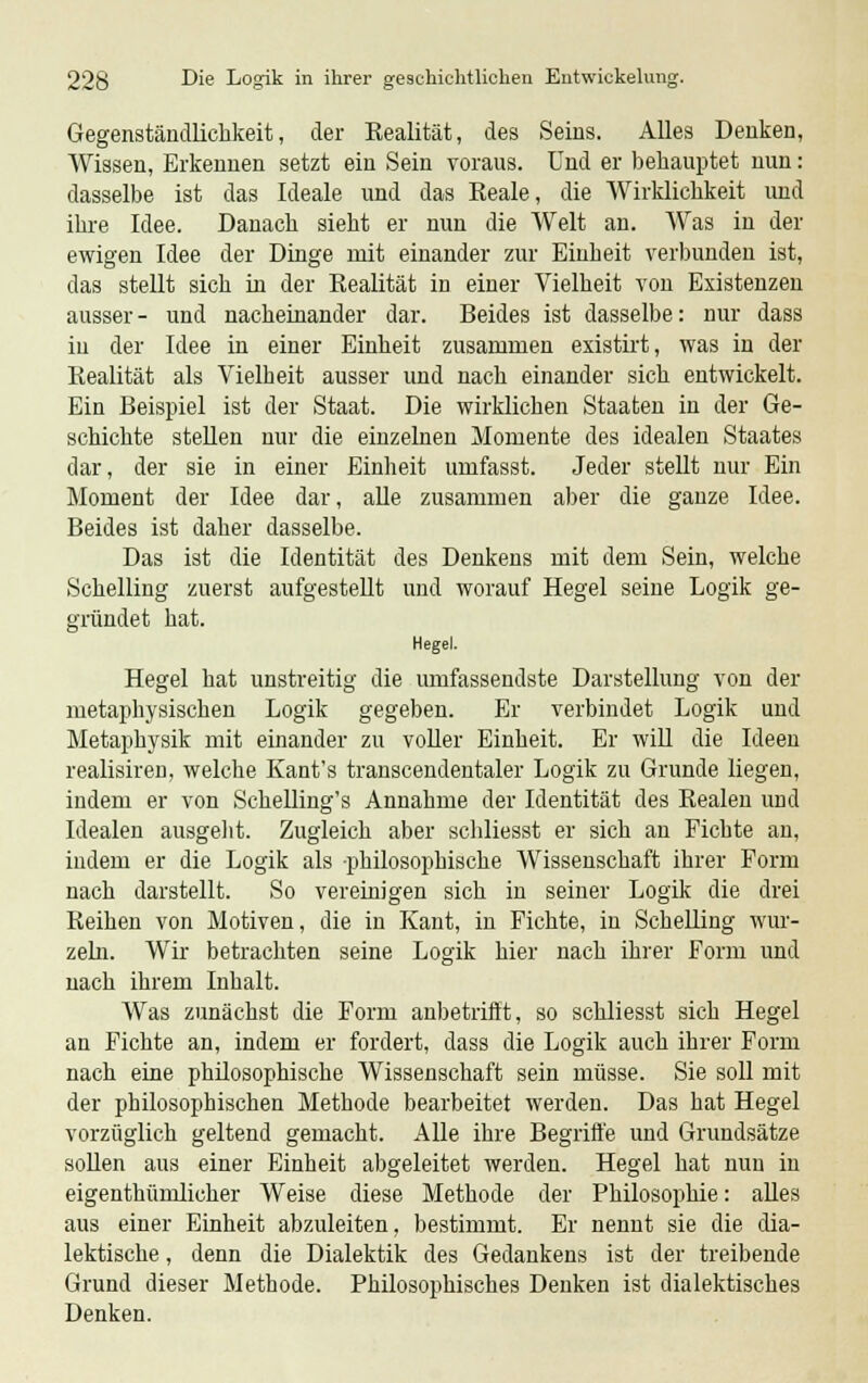 Gegenständlichkeit, der Realität, des Seins. Alles Denken, Wissen, Erkennen setzt ein Sein voraus. Und er behauptet nun: dasselbe ist das Ideale und das Reale, die Wirklichkeit und ihre Idee. Danach sieht er nun die Welt an. Was in der ewigen Idee der Dinge mit einander zur Einheit verbunden ist, das stellt sich in der Realität in einer Vielheit von Existenzen ausser- und nacheinander dar. Beides ist dasselbe: nur dass in der Idee in einer Einheit zusammen existirt, was in der Realität als Vielheit ausser und nach einander sich entwickelt. Ein Beispiel ist der Staat. Die wirklichen Staaten in der Ge- schichte stellen nur die einzelnen Momente des idealen Staates dar, der sie in einer Einheit umfasst. Jeder stellt nur Ein Moment der Idee dar, alle zusammen aber die ganze Idee. Beides ist daher dasselbe. Das ist die Identität des Denkens mit dem Sein, welche Schelling zuerst aufgestellt und worauf Hegel seine Logik ge- gründet hat. Hegel. Hegel hat unstreitig die umfassendste Darstellung von der metaphysischen Logik gegeben. Er verbindet Logik und Metaphysik mit einander zu voller Einheit. Er will die Ideen realisiren, welche Kant's transcendentaler Logik zu Grunde liegen, indem er von Schelling's Annahme der Identität des Realen und Idealen ausgeht. Zugleich aber schliesst er sich an Fichte an, indem er die Logik als philosophische Wissenschaft ihrer Form nach darstellt. So vereinigen sich in seiner Logik die drei Reihen von Motiven, die in Kant, in Fichte, in Schelling wur- zeln. Wir betrachten seine Logik hier nach ihrer Form und nach ihrem Inhalt. Was zunächst die Form anbetrifft, so schliesst sich Hegel an Fichte an, indem er fordert, dass die Logik auch ihrer Form nach eine philosophische Wissenschaft sein müsse. Sie soll mit der philosophischen Methode bearbeitet werden. Das hat Hegel vorzüglich geltend gemacht. Alle ihre Begriffe und Grundsätze sollen aus einer Einheit abgeleitet werden. Hegel hat nun in eigenthümlicher Weise diese Methode der Philosophie: alles aus einer Einheit abzuleiten, bestimmt. Er nennt sie die dia- lektische , denn die Dialektik des Gedankens ist der treibende Grund dieser Methode. Philosophisches Denken ist dialektisches Denken.
