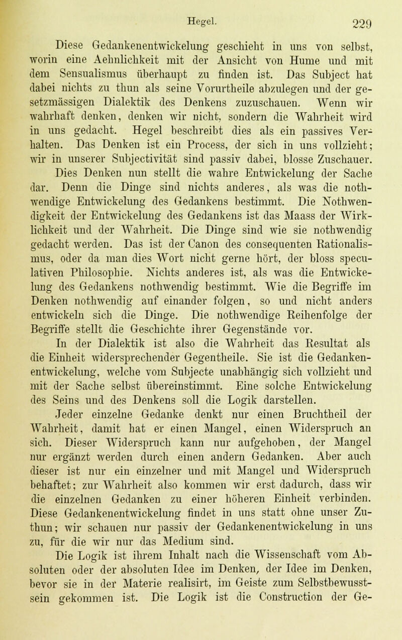 Diese Gedankenentwickelung geschieht in uns von selbst, worin eine Aehnliclikeit mit der Ansicht von Hume und mit dem Sensualismus überhaupt zu finden ist. Das Subject hat dabei nichts zu thun als seine Vorurtheile abzulegen und der ge- setzmässigen Dialektik des Denkens zuzuschauen. Wenn wir wahrhaft denken, denken wir nicht, sondern die Wahrheit wird in uns gedacht. Hegel beschreibt dies als ein passives Ver- halten. Das Denken ist ein Process, der sich in uns vollzieht; wir in unserer Subjectivität sind passiv dabei, blosse Zuschauer. Dies Denken nun stellt die wahre Entwickelung der Sache dar. Denn die Dinge sind nichts anderes, als was die not- wendige Entwickelung des Gedankens bestimmt. Die Notwen- digkeit der Entwickelung des Gedankens ist das Maass der Wirk- lichkeit und der Wahrheit. Die Dinge sind wie sie nothwendig gedacht werden. Das ist der Canon des consequenten Rationalis- mus, oder da man dies Wort nicht gerne hört, der bloss specu- lativen Philosophie. Nichts anderes ist, als was die Entwicke- lung des Gedankens nothwendig bestimmt. Wie die Begriffe im Denken nothwendig auf einander folgen, so und nicht anders entwickeln sich die Dinge. Die nothwendige Reihenfolge der Begriffe stellt die Geschichte ihrer Gegenstände vor. In der Dialektik ist also die Wahrheit das Resultat als die Einheit widersprechender Gegentheile. Sie ist die Gedanken- entwickelung, welche vom Subjecte unabhängig sich vollzieht und mit der Sache selbst übereinstimmt. Eine solche Entwickelung des Seins und des Denkens soll die Logik darstellen. Jeder einzelne Gedanke denkt nur einen Bruchtheil der Wahrheit, damit hat er einen Mangel, einen Widerspruch an sich. Dieser Widerspruch kann nur aufgehoben, der Mangel nur ergänzt werden durch einen andern Gedanken. Aber auch dieser ist nur ein einzelner und mit Mangel und Widerspruch behaftet; zur Wahrheit also kommen wir erst dadurch, dass wir die einzelnen Gedanken zu einer höheren Einheit verbinden. Diese Gedankenentwickelung findet in uns statt ohne unser Zu- thun; wir schauen nur passiv der Gedankenentwickelung in uns zu, für die wir nur das Medium sind. Die Logik ist ihrem Inhalt nach die Wissenschaft vom Ab- soluten oder der absoluten Idee im Denken, der Idee im Denken, bevor sie in der Materie realisirt, im Geiste zum Selbstbewusst- sein gekommen ist. Die Logik ist die Construction der Ge-