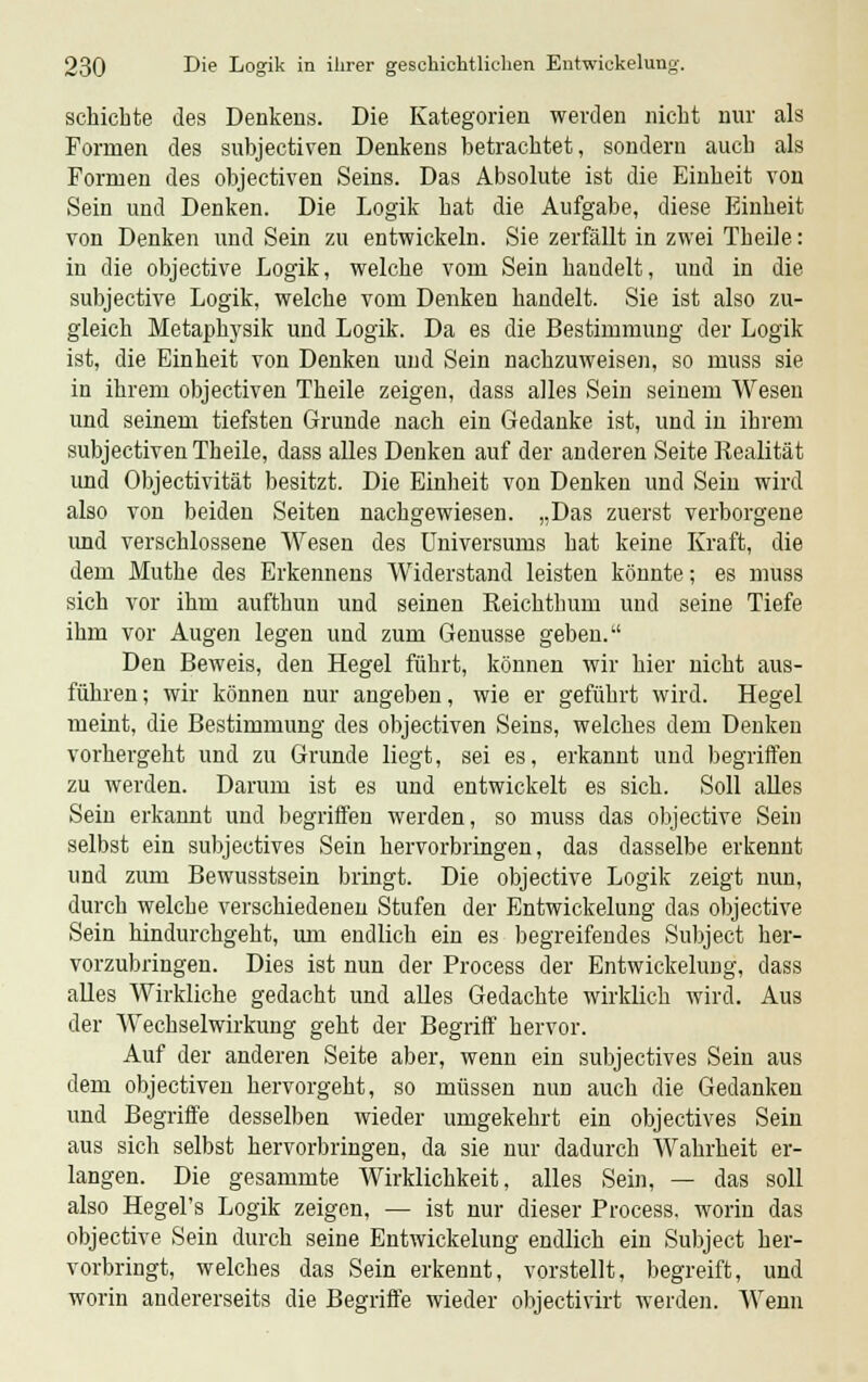 schichte des Denkens. Die Kategorien werden nicht nur als Formen des subjectirai Denkens betrachtet, sondern auch als Formen des objectiven Seins. Das Absolute ist die Einheit von Sein und Denken. Die Logik hat die Aufgabe, diese Einheit von Denken und Sein zu entwickeln. Sie zerfällt in zwei Theile: in die objective Logik, welche vom Sein handelt, und in die subjective Logik, welche vom Denken handelt. Sie ist also zu- gleich Metaphysik und Logik. Da es die Bestimmung der Logik ist, die Einheit von Denken und Sein nachzuweisen, so muss sie in ihrem objectiven Theile zeigen, dass alles Sein seinem Wesen und seinem tiefsten Grunde nach ein Gedanke ist, und in ihrem subjectiven Theile, dass alles Denken auf der anderen Seite Realität und Objectivität besitzt. Die Einheit von Denken und Sein wird also von beiden Seiten nachgewiesen. „Das zuerst verborgene und verschlossene Wesen des Universums hat keine Kraft, die dem Muthe des Erkennens Widerstand leisten könnte; es muss sich vor ihm aufthun und seinen Reichthum und seine Tiefe ihm vor Augen legen und zum Genüsse geben. Den Beweis, den Hegel führt, können wir hier nicht aus- führen; wir können nur angeben, wie er geführt wird. Hegel meint, die Bestimmung des objectiven Seins, welches dem Denken vorhergeht und zu Grunde liegt, sei es, erkannt und begriffen zu werden. Darum ist es und entwickelt es sich. Soll alles Sein erkannt und begriffen werden, so muss das objective Sein selbst ein subjectives Sein hervorbringen, das dasselbe erkennt und zum Bewusstsein bringt. Die objective Logik zeigt nun, durch welche verschiedenen Stufen der Entwickelung das objective Sein hindurchgeht, um endlich ein es begreifendes Subject her- vorzubringen. Dies ist nun der Process der Entwickelung, dass alles Wirkliche gedacht und alles Gedachte wirklich wird. Aus der Wechselwirkung geht der Begriff hervor. Auf der anderen Seite aber, wenn ein subjectives Sein aus dem objectiven hervorgeht, so müssen nun auch die Gedanken und Begriffe desselben wieder umgekehrt ein objectives Sein aus sich selbst hervorbringen, da sie nur dadurch Wahrheit er- langen. Die gesammte Wirklichkeit, alles Sein, — das soll also Hegel's Logik zeigen, — ist nur dieser Process. worin das objective Sein durch seine Entwickelung endlich ein Subject her- vorbringt, welches das Sein erkennt, vorstellt, begreift, und worin andererseits die Begriffe wieder objectivirt werden. Wenn