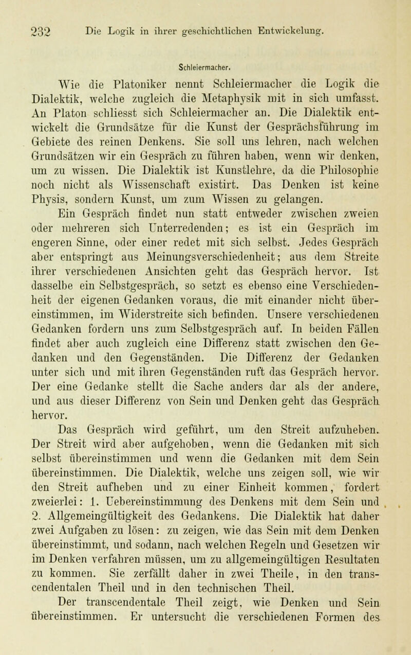Schleiermacher. Wie die Platoniker nennt Schleierrnacher die Logik die Dialektik, welche zugleich die Metaphysik mit in sich umfasst. An Piaton schliesst sich Schleiermacher an. Die Dialektik ent- wickelt die Grundsätze für die Kunst der Gesprächsführung im Gebiete des reinen Denkens. Sie soll uns lehren, nach welchen Grundsätzen wir ein Gespräch zu führen haben, wenn wir denken, um zu wissen. Die Dialektik ist Kunstlehre, da die Philosophie noch nicht als Wissenschaft existirt. Das Denken ist keine Physis, sondern Kunst, um zum Wissen zu gelangen. Ein Gespräch findet nun statt entweder zwischen zweien oder mehreren sich Unterredenden; es ist ein Gespräch im engeren Sinne, oder einer redet mit sich selbst. Jedes Gespräch aber entspringt aus Meinungsverschiedenheit; aus dem Streite ihrer verschiedenen Ansichten geht das Gespräch hervor. Ist dasselbe ein Selbstgespräch, so setzt es ebenso eine Verschieden- heit der eigenen Gedanken voraus, die mit einander nicht über- einstimmen, im Widerstreite sich befinden. Unsere verschiedeneu Gedanken fordern uns zum Selbstgespräch auf. In beiden Fällen findet aber auch zugleich eine Differenz statt zwischen den Ge- danken und den Gegenständen. Die Differenz der Gedanken unter sich und mit ihren Gegenständen ruft das Gespräch hervor. Der eine Gedanke stellt die Sache anders dar als der andere, und aus dieser Differenz von Sein und Denken geht das Gespräch hervor. Das Gespräch wird geführt, um den Streit aufzuheben. Der Streit wird aber aufgehoben, wenn die Gedanken mit sich selbst übereinstimmen und wenn die Gedanken mit dem Sein übereinstimmen. Die Dialektik, welche uns zeigen soll, wie wir den Streit aufheben und zu einer Einheit kommen, fordert zweierlei: 1. Uebereinstimmung des Denkens mit dem Sein und 2. Allgemeingültigkeit des Gedankens. Die Dialektik hat daher zwei Aufgaben zu lösen: zu zeigen, wie das Sein mit dem Denken übereinstimmt, und sodann, nach welchen Eegeln und Gesetzen wir im Denken verfahren müssen, um zu allgemeingültigen Eesultaten zu kommen. Sie zerfällt daher in zwei Theile, in den trans- cendentalen Theil und in den technischen Theil. Der transcendentale Theil zeigt, wie Denken und Sein übereinstimmen. Er untersucht die verschiedenen Formen des
